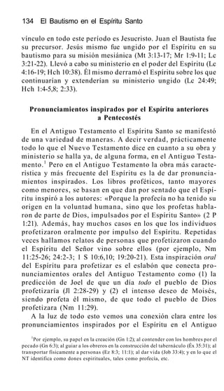134 El Bautismo en el Espíritu Santo
vínculo en todo este período es Jesucristo. Juan el Bautista fue
su precursor. Jesús mismo fue ungido por el Espíritu en su
bautismo para su misión mesiánica (Mt 3:13-17; Mr 1:9-11; Lc
3:21-22). Llevó a cabo su ministerio en el poder del Espíritu (Lc
4:16-19; Hch 10:38). Él mismo derramó el Espíritu sobre los que
continuarían y extenderían su ministerio ungido (Lc 24:49;
Hch 1:4-5,8; 2:33).
Pronunciamientos inspirados por el Espíritu anteriores
a Pentecostés
En el Antiguo Testamento el Espíritu Santo se manifestó
de una variedad de maneras. A decir verdad, prácticamente
todo lo que el Nuevo Testamento dice en cuanto a su obra y
ministerio se halla ya, de alguna forma, en el Antiguo Testa-
mento.1
Pero en el Antiguo Testamento la obra más caracte-
rística y más frecuente del Espíritu es la de dar pronuncia-
mientos inspirados. Los libros proféticos, tanto mayores
como menores, se basan en que dan por sentado que el Espí-
ritu inspiró a los autores: «Porque la profecía no ha tenido su
origen en la voluntad humana, sino que los profetas habla-
ron de parte de Dios, impulsados por el Espíritu Santo» (2 P
1:21). Además, hay muchos casos en los que los individuos
profetizaron oralmente por impulso del Espíritu. Repetidas
veces hallamos relatos de personas que profetizaron cuando
el Espíritu del Señor vino sobre ellos (por ejemplo, Nm
11:25-26; 24:2-3; 1 S 10:6,10; 19:20-21). Esta inspiración oral
del Espíritu para profetizar es el eslabón que conecta pro-
nunciamientos orales del Antiguo Testamento como (1) la
predicción de Joel de que un día todo el pueblo de Dios
profetizaría (Jl 2:28-29) y (2) el intenso deseo de Moisés,
siendo profeta él mismo, de que todo el pueblo de Dios
profetizara (Nm 11:29).
A la luz de todo esto vemos una conexión clara entre los
pronunciamientos inspirados por el Espíritu en el Antiguo
1
Por ejemplo, su papel en la creación (Gn 1:2); al contender con los hombres por el
pecado (Gn 6:3); al guiar a los obreros en la construcción del tabernáculo (Éx 35:31); al
transportar físicamente a personas (Ez 8:3; 11:1); al dar vida (Job 33:4); y en lo que el
NT identifica como dones espirituales, tales como profecía, etc.
 