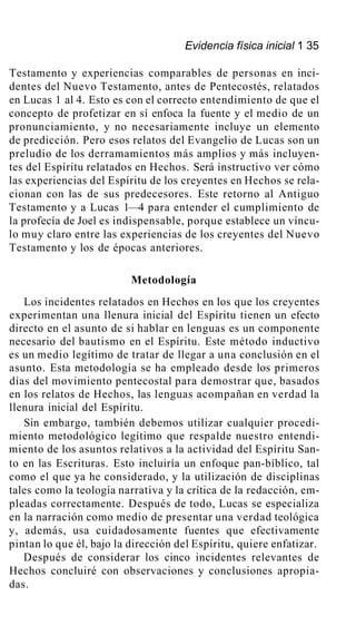 Evidencia física inicial 1 35
Testamento y experiencias comparables de personas en inci-
dentes del Nuevo Testamento, antes de Pentecostés, relatados
en Lucas 1 al 4. Esto es con el correcto entendimiento de que el
concepto de profetizar en sí enfoca la fuente y el medio de un
pronunciamiento, y no necesariamente incluye un elemento
de predicción. Pero esos relatos del Evangelio de Lucas son un
preludio de los derramamientos más amplios y más incluyen-
tes del Espíritu relatados en Hechos. Será instructivo ver cómo
las experiencias del Espíritu de los creyentes en Hechos se rela-
cionan con las de sus predecesores. Este retorno al Antiguo
Testamento y a Lucas 1—4 para entender el cumplimiento de
la profecía de Joel es indispensable, porque establece un víncu-
lo muy claro entre las experiencias de los creyentes del Nuevo
Testamento y los de épocas anteriores.
Metodología
Los incidentes relatados en Hechos en los que los creyentes
experimentan una llenura inicial del Espíritu tienen un efecto
directo en el asunto de si hablar en lenguas es un componente
necesario del bautismo en el Espíritu. Este método inductivo
es un medio legítimo de tratar de llegar a una conclusión en el
asunto. Esta metodología se ha empleado desde los primeros
días del movimiento pentecostal para demostrar que, basados
en los relatos de Hechos, las lenguas acompañan en verdad la
llenura inicial del Espíritu.
Sin embargo, también debemos utilizar cualquier procedi-
miento metodológico legítimo que respalde nuestro entendi-
miento de los asuntos relativos a la actividad del Espíritu San-
to en las Escrituras. Esto incluiría un enfoque pan-bíblico, tal
como el que ya he considerado, y la utilización de disciplinas
tales como la teología narrativa y la crítica de la redacción, em-
pleadas correctamente. Después de todo, Lucas se especializa
en la narración como medio de presentar una verdad teológica
y, además, usa cuidadosamente fuentes que efectivamente
pintan lo que él, bajo la dirección del Espíritu, quiere enfatizar.
Después de considerar los cinco incidentes relevantes de
Hechos concluiré con observaciones y conclusiones apropia-
das.
 