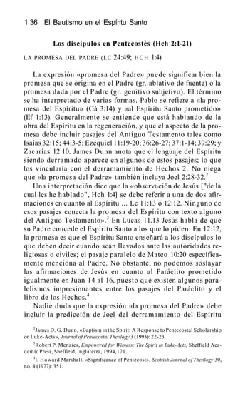 1 36 El Bautismo en el Espíritu Santo
Los discípulos en Pentecostés (Hch 2:1-21)
LA PROMESA DEL PADRE (LC 24:49; HCH 1:4)
La expresión «promesa del Padre» puede significar bien la
promesa que se origina en el Padre (gr. ablativo de fuente) o la
promesa dada por el Padre (gr. genitivo subjetivo). El término
se ha interpretado de varias formas. Pablo se refiere a «la pro-
mesa del Espíritu» (Gá 3:14) y «al Espíritu Santo prometido»
(Ef 1:13). Generalmente se entiende que está hablando de la
obra del Espíritu en la regeneración, y que el aspecto de la pro-
mesa debe incluir pasajes del Antiguo Testamento tales como
Isaías 32:15; 44:3-5; Ezequiel 11:19-20; 36:26-27; 37:1-14; 39:29; y
Zacarías 12:10. James Dunn anota que el lenguaje del Espíritu
siendo derramado aparece en algunos de estos pasajes; lo que
los vincularía con el derramamiento de Hechos 2. No niega
que «la promesa del Padre» también incluya Joel 2:28-32.2
Una interpretación dice que la «observación de Jesús ["de la
cual les he hablado", Hch 1:4] se debe referir a una de dos afir-
maciones en cuanto al Espíritu ... Lc 11:13 ó 12:12. Ninguno de
esos pasajes conecta la promesa del Espíritu con texto alguno
del Antiguo Testamento».3
En Lucas 11.13 Jesús habla de que
su Padre concede el Espíritu Santo a los que lo piden. En 12:12,
la promesa es que el Espíritu Santo enseñará a los discípulos lo
que deben decir cuando sean llevados ante las autoridades re-
ligiosas o civiles; el pasaje paralelo de Mateo 10:20 específica-
mente menciona al Padre. No obstante, no podemos soslayar
las afirmaciones de Jesús en cuanto al Paráclito prometido
igualmente en Juan 14 al 16, puesto que existen algunos para-
lelismos impresionantes entre los pasajes del Paráclito y el
libro de los Hechos.4
Nadie duda que la expresión «la promesa del Padre» debe
incluir la predicción de Joel del derramamiento del Espíritu
2
James D. G. Dunn, «Baptism in the Spirit: A Response to Pentecostal Scholarship
on Luke-Acts», Journal of Pentecostal Theology 3 (1993): 22-23.
3
Robert P. Menzies, Empowered for Witness: The Spirit in Luke-Acts, Sheffield Aca-
demic Press, Sheffield, Inglaterra, 1994,171.
4
I. Howard Marshall, «Significance of Pentecost», Scottish Journal of Theology 30,
no. 4 (1977): 351.
 