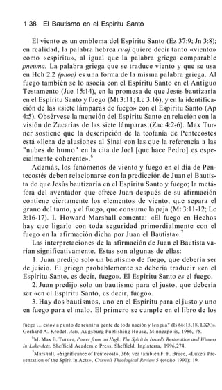 1 38 El Bautismo en el Espíritu Santo
El viento es un emblema del Espíritu Santo (Ez 37:9; Jn 3:8);
en realidad, la palabra hebrea ruaj quiere decir tanto «viento»
como «espíritu», al igual que la palabra griega comparable
pneuma. La palabra griega que se traduce viento y que se usa
en Hch 2:2 (pnoe) es una forma de la misma palabra griega. Al
fuego también se lo asocia con el Espíritu Santo en el Antiguo
Testamento (Jue 15:14), en la promesa de que Jesús bautizaría
en el Espíritu Santo y fuego (Mt 3:11; Lc 3:16), y en la identifica-
ción de las «siete lámparas de fuego» con el Espíritu Santo (Ap
4:5). Obsérvese la mención del Espíritu Santo en relación con la
visión de Zacarías de las siete lámparas (Zac 4:2-6). Max Tur-
ner sostiene que la descripción de la teofanía de Pentecostés
está «llena de alusiones al Sinaí con las que la referencia a las
"nubes de humo" en la cita de Joel [que hace Pedro] es espe-
cialmente coherente».6
Además, los fenómenos de viento y fuego en el día de Pen-
tecostés deben relacionarse con la predicción de Juan el Bautis-
ta de que Jesús bautizaría en el Espíritu Santo y fuego; la metá-
fora del aventador que ofrece Juan después de su afirmación
contiene ciertamente los elementos de viento, que separa el
grano del tamo, y el fuego, que consume la paja (Mt 3:11-12; Lc
3:16-17). I. Howard Marshall comenta: «El fuego en Hechos
hay que ligarlo con toda seguridad primordialmente con el
fuego en la afirmación dicha por Juan el Bautista».7
Las interpretaciones de la afirmación de Juan el Bautista va-
rían significativamente. Estas son algunas de ellas:
1. Juan predijo solo un bautismo de fuego, que debería ser
de juicio. El griego probablemente se debería traducir «en el
Espíritu Santo, es decir, fuego». El Espíritu Santo es el fuego.
2. Juan predijo solo un bautismo para el justo, que debería
ser «en el Espíritu Santo, es decir, fuego».
3. Hay dos bautismos, uno en el Espíritu para el justo y uno
en fuego para el malo. El primero se cumple en el libro de los
fuego ... estoy a punto de reunir a gente de toda nación y lengua" (Is 66:15,18, LXX)».
Gerhard A. Krodel, Acts, Augsburg Publishing House, Minneapolis, 1986, 75.
6
M. Max B. Turner, Power from on High: The Spirit in Israel's Restoration and Witness
in Luke-Acts, Sheffield Academic Press, Sheffield, Inglaterra, 1996,274.
7
Marshall, «Significance of Pentecost», 366; vea también F. F. Bruce, «Luke's Pre-
sentation of the Spirit in Acts», Criswell Theological Review 5 (otoño 1990): 19.
 