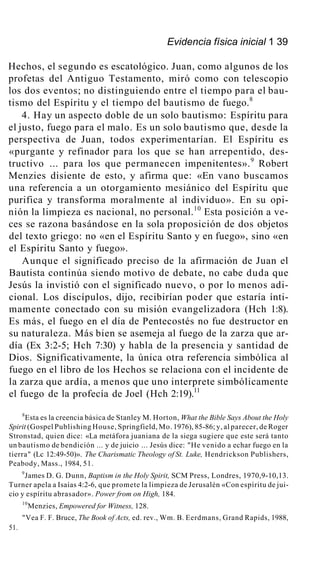 Evidencia física inicial 1 39
Hechos, el segundo es escatológico. Juan, como algunos de los
profetas del Antiguo Testamento, miró como con telescopio
los dos eventos; no distinguiendo entre el tiempo para el bau-
tismo del Espíritu y el tiempo del bautismo de fuego.8
4. Hay un aspecto doble de un solo bautismo: Espíritu para
el justo, fuego para el malo. Es un solo bautismo que, desde la
perspectiva de Juan, todos experimentarían. El Espíritu es
«purgante y refinador para los que se han arrepentido, des-
tructivo ... para los que permanecen impenitentes».9
Robert
Menzies disiente de esto, y afirma que: «En vano buscamos
una referencia a un otorgamiento mesiánico del Espíritu que
purifica y transforma moralmente al individuo». En su opi-
nión la limpieza es nacional, no personal.10
Esta posición a ve-
ces se razona basándose en la sola proposición de dos objetos
del texto griego: no «en el Espíritu Santo y en fuego», sino «en
el Espíritu Santo y fuego».
Aunque el significado preciso de la afirmación de Juan el
Bautista continúa siendo motivo de debate, no cabe duda que
Jesús la invistió con el significado nuevo, o por lo menos adi-
cional. Los discípulos, dijo, recibirían poder que estaría ínti-
mamente conectado con su misión evangelizadora (Hch 1:8).
Es más, el fuego en el día de Pentecostés no fue destructor en
su naturaleza. Más bien se asemeja al fuego de la zarza que ar-
día (Ex 3:2-5; Hch 7:30) y habla de la presencia y santidad de
Dios. Significativamente, la única otra referencia simbólica al
fuego en el libro de los Hechos se relaciona con el incidente de
la zarza que ardía, a menos que uno interprete simbólicamente
el fuego de la profecía de Joel (Hch 2:19).11
8
Esta es la creencia básica de Stanley M. Horton, What the Bible Says About the Holy
Spirit (Gospel Publishing House, Springfield, Mo. 1976), 85-86; y, al parecer, de Roger
Stronstad, quien dice: «La metáfora juaniana de la siega sugiere que este será tanto
un bautismo de bendición ... y de juicio ... Jesús dice: "He venido a echar fuego en la
tierra" (Lc 12:49-50)». The Charismatic Theology of St. Luke, Hendrickson Publishers,
Peabody, Mass., 1984, 51.
9
James D. G. Dunn, Baptism in the Holy Spirit, SCM Press, Londres, 1970,9-10,13.
Turner apela a Isaías 4:2-6, que promete la limpieza de Jerusalén «Con espíritu de jui-
cio y espíritu abrasador». Power from on High, 184.
10
Menzies, Empowered for Witness, 128.
"Vea F. F. Bruce, The Book of Acts, ed. rev., Wm. B. Eerdmans, Grand Rapids, 1988,
51.
 