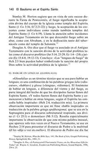 140 El Bautismo en el Espíritu Santo
Stanley M. Horton sugiere que en vista de este suceso du-
rante la Fiesta de Pentecostés, el fuego significaba la acepta-
ción divina del cuerpo de la iglesia como templo del Espíritu
Santo (1 Co 3:16; Ef 2:21-22) y luego, la aceptación de los cre-
yentes como individuos como siendo también templos del
Espíritu Santo (1 Co 6:19). Llama la atención sobre incidentes
del Antiguo Testamento en los que descendió fuego sobre un
altar, como con Abraham, y en la dedicación tanto del taber-
náculo como del templo de Salomón.12
Douglas A. Oss dice que el fuego va asociado en el Antiguo
Testamento con la sanción divina de la actividad profética ta-
les como el discurso profético (Jer 5:14; 23:29; Ez 1:4—2:8) y jui-
cio (Ez 15:4-8; 19:12-13). Concluye: «Las "lenguas de fuego" de
Hch 2:3 bien pueden haber simbolizado la sanción del propio
Dios sobre la actividad profética de la iglesia».13
EL HABLAR EN LENGUAS (GLOSOLALIA)
«Glosolalia» es un término técnico que se usa para hablar en
lenguas; es una combinación de las palabras griegas lalia («dis-
curso», «hablar») y glossa («lengua», «idioma»). El fenómeno
de hablar en lenguas, a diferencia del viento y del fuego, es
parte integral del hecho de que los discípulos fueran llenos del
Espíritu Santo. «Y todos fueron llenos del Espíritu Santo y co-
menzaron a hablar en otras lenguas, según el Espíritu les con-
cedía habla inspirada» (Hch 2:4, traducción mía). La primera
observación importante es que mi frase «habla inspirada» es
traducción de la palabra griega apofdsengomai, que se usa en la
Septuaginta para el discurso sobrenatural inspirado, sea divi-
no (1 Cr 25:1) o demoníaco (Mi 5:12). Resulta especialmente
importante la observación de que esta misma palabra inusual,
que aparece solo tres veces en el Nuevo Testamento, se use en
Hechos 2:14 para presentar el discurso de Pedro a la multitud
(él les «dijo a voz en cuello»). El discurso de Pedro ese día fue
12
Stanley M. Horton, What the Bible Says, 141; The Book of Acts, Gospel Publishing
House, Springfield, Mo., 1981, 31.
13
Douglas A. Oss, «A Pentecostal/Charismatic View», en Are Miraculous Gifts for
Today? ed. Wayne A. Grudem, Zondervan Publishing House, Grand Rapids, 1996,
254 n. 25.
 