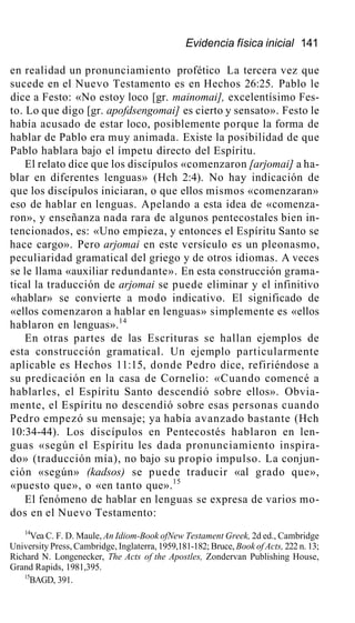 Evidencia física inicial 141
en realidad un pronunciamiento profético La tercera vez que
sucede en el Nuevo Testamento es en Hechos 26:25. Pablo le
dice a Festo: «No estoy loco [gr. mainomai], excelentísimo Fes-
to. Lo que digo [gr. apofdsengomai] es cierto y sensato». Festo le
había acusado de estar loco, posiblemente porque la forma de
hablar de Pablo era muy animada. Existe la posibilidad de que
Pablo hablara bajo el ímpetu directo del Espíritu.
El relato dice que los discípulos «comenzaron [arjomai] a ha-
blar en diferentes lenguas» (Hch 2:4). No hay indicación de
que los discípulos iniciaran, o que ellos mismos «comenzaran»
eso de hablar en lenguas. Apelando a esta idea de «comenza-
ron», y enseñanza nada rara de algunos pentecostales bien in-
tencionados, es: «Uno empieza, y entonces el Espíritu Santo se
hace cargo». Pero arjomai en este versículo es un pleonasmo,
peculiaridad gramatical del griego y de otros idiomas. A veces
se le llama «auxiliar redundante». En esta construcción grama-
tical la traducción de arjomai se puede eliminar y el infinitivo
«hablar» se convierte a modo indicativo. El significado de
«ellos comenzaron a hablar en lenguas» simplemente es «ellos
hablaron en lenguas».14
En otras partes de las Escrituras se hallan ejemplos de
esta construcción gramatical. Un ejemplo particularmente
aplicable es Hechos 11:15, donde Pedro dice, refiriéndose a
su predicación en la casa de Cornelio: «Cuando comencé a
hablarles, el Espíritu Santo descendió sobre ellos». Obvia-
mente, el Espíritu no descendió sobre esas personas cuando
Pedro empezó su mensaje; ya había avanzado bastante (Hch
10:34-44). Los discípulos en Pentecostés hablaron en len-
guas «según el Espíritu les dada pronunciamiento inspira-
do» (traducción mía), no bajo su propio impulso. La conjun-
ción «según» (kadsos) se puede traducir «al grado que»,
«puesto que», o «en tanto que».15
El fenómeno de hablar en lenguas se expresa de varios mo-
dos en el Nuevo Testamento:
14
Vea C. F. D. Maule, An Idiom-Book ofNew Testament Greek, 2d ed., Cambridge
University Press, Cambridge, Inglaterra, 1959,181-182; Bruce, Book of Acts, 222 n. 13;
Richard N. Longenecker, The Acts of the Apostles, Zondervan Publishing House,
Grand Rapids, 1981,395.
15
BAGD, 391.
 