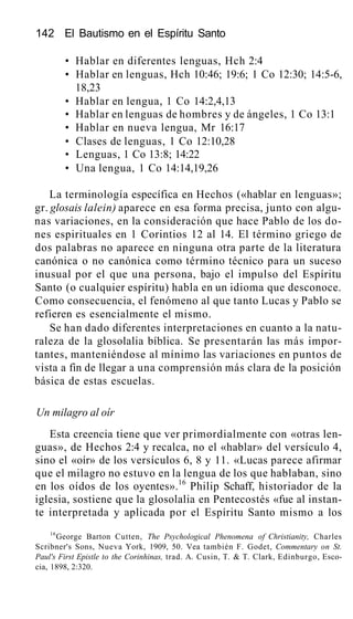 142 El Bautismo en el Espíritu Santo
• Hablar en diferentes lenguas, Hch 2:4
• Hablar en lenguas, Hch 10:46; 19:6; 1 Co 12:30; 14:5-6,
18,23
• Hablar en lengua, 1 Co 14:2,4,13
• Hablar en lenguas de hombres y de ángeles, 1 Co 13:1
• Hablar en nueva lengua, Mr 16:17
• Clases de lenguas, 1 Co 12:10,28
• Lenguas, 1 Co 13:8; 14:22
• Una lengua, 1 Co 14:14,19,26
La terminología específica en Hechos («hablar en lenguas»;
gr. glosais lalein) aparece en esa forma precisa, junto con algu-
nas variaciones, en la consideración que hace Pablo de los do-
nes espirituales en 1 Corintios 12 al 14. El término griego de
dos palabras no aparece en ninguna otra parte de la literatura
canónica o no canónica como término técnico para un suceso
inusual por el que una persona, bajo el impulso del Espíritu
Santo (o cualquier espíritu) habla en un idioma que desconoce.
Como consecuencia, el fenómeno al que tanto Lucas y Pablo se
refieren es esencialmente el mismo.
Se han dado diferentes interpretaciones en cuanto a la natu-
raleza de la glosolalia bíblica. Se presentarán las más impor-
tantes, manteniéndose al mínimo las variaciones en puntos de
vista a fin de llegar a una comprensión más clara de la posición
básica de estas escuelas.
Un milagro al oír
Esta creencia tiene que ver primordialmente con «otras len-
guas», de Hechos 2:4 y recalca, no el «hablar» del versículo 4,
sino el «oír» de los versículos 6, 8 y 11. «Lucas parece afirmar
que el milagro no estuvo en la lengua de los que hablaban, sino
en los oídos de los oyentes».16
Philip Schaff, historiador de la
iglesia, sostiene que la glosolalia en Pentecostés «fue al instan-
te interpretada y aplicada por el Espíritu Santo mismo a los
16
George Barton Cutten, The Psychological Phenomena of Christianity, Charles
Scribner's Sons, Nueva York, 1909, 50. Vea también F. Godet, Commentary on St.
Paul's First Epistle to the Corinhinas, trad. A. Cusin, T. & T. Clark, Edinburgo, Esco-
cia, 1898, 2:320.
 