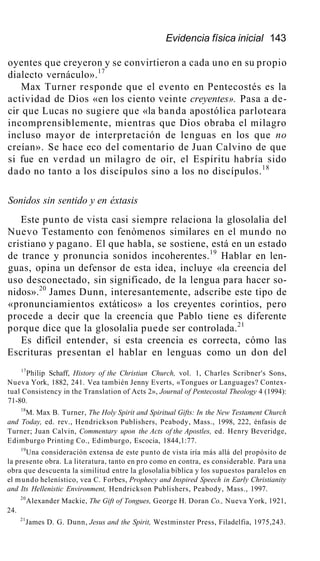 Evidencia física inicial 143
oyentes que creyeron y se convirtieron a cada uno en su propio
dialecto vernáculo».17
Max Turner responde que el evento en Pentecostés es la
actividad de Dios «en los ciento veinte creyentes». Pasa a de-
cir que Lucas no sugiere que «la banda apostólica parloteara
incomprensiblemente, mientras que Dios obraba el milagro
incluso mayor de interpretación de lenguas en los que no
creían». Se hace eco del comentario de Juan Calvino de que
si fue en verdad un milagro de oír, el Espíritu habría sido
dado no tanto a los discípulos sino a los no discípulos.18
Sonidos sin sentido y en éxtasis
Este punto de vista casi siempre relaciona la glosolalia del
Nuevo Testamento con fenómenos similares en el mundo no
cristiano y pagano. El que habla, se sostiene, está en un estado
de trance y pronuncia sonidos incoherentes.19
Hablar en len-
guas, opina un defensor de esta idea, incluye «la creencia del
uso desconectado, sin significado, de la lengua para hacer so-
nidos».20
James Dunn, interesantemente, adscribe este tipo de
«pronunciamientos extáticos» a los creyentes corintios, pero
procede a decir que la creencia que Pablo tiene es diferente
porque dice que la glosolalia puede ser controlada.21
Es difícil entender, si esta creencia es correcta, cómo las
Escrituras presentan el hablar en lenguas como un don del
17
Philip Schaff, History of the Christian Church, vol. 1, Charles Scribner's Sons,
Nueva York, 1882, 241. Vea también Jenny Everts, «Tongues or Languages? Contex-
tual Consistency in the Translation of Acts 2», Journal of Pentecostal Theology 4 (1994):
71-80.
18
M. Max B. Turner, The Holy Spirit and Spiritual Gifts: In the New Testament Church
and Today, ed. rev., Hendrickson Publishers, Peabody, Mass., 1998, 222, énfasis de
Turner; Juan Calvin, Commentary upon the Acts of the Apostles, ed. Henry Beveridge,
Edimburgo Printing Co., Edimburgo, Escocia, 1844,1:77.
19
Una consideración extensa de este punto de vista iría más allá del propósito de
la presente obra. La literatura, tanto en pro como en contra, es considerable. Para una
obra que descuenta la similitud entre la glosolalia bíblica y los supuestos paralelos en
el mundo helenístico, vea C. Forbes, Prophecy and Inspired Speech in Early Christianity
and Its Hellenistic Environment, Hendrickson Publishers, Peabody, Mass., 1997.
20
Alexander Mackie, The Gift of Tongues, George H. Doran Co., Nueva York, 1921,
24.
21
James D. G. Dunn, Jesus and the Spirit, Westminster Press, Filadelfia, 1975,243.
 