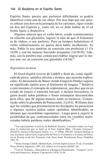 144 El Bautismo en el Espíritu Santo
Espíritu Santo, puesto que parlotear difícilmente se podría
identificar como una de sus obras. Por muy bajo que uno quie-
ra colocar este don en la jerarquía de los carismas, sigue siendo
un don del Espíritu y, como tal, no se debe hablar de él en
forma ligera o despectiva.
Algunos aducen que el verbo lalein, usado continuamente
en relación con glosolalia, sugiere la idea de que el fenómeno
es de «laleo», o sea, parloteo. Pero en tiempos helenísticos el
verbo ordinariamente no quería decir habla incoherente. Es
más, Pablo lo usa también en conexión con profetizar (1 Co
14:29) y con las mujeres haciendo preguntas (14:34-35). Ade-
más, usa la palabra más común para hablar (legein) por lo me-
nos una vez en conexión con glosolalia (14:16).22
Expresiones arcaicas
El Greek-English Lexicon de Liddell y Scott da, como signifi-
cado de glossa, «palabra obsoleta o foránea, que necesita explica-
ción». El diccionario de Bauer-Arndt-Gingrich-Danker sugiere
un significado similar para el fenómeno de lenguas.23
Relativo
a esto tenemos el concepto de criptomnesia, que dice que en un
estado de éxtasis o emoción inusual, o incluso borrachera, la
gente puede soltar palabras o frases extranjeras desconocidas
para ellos, que de alguna manera están su memoria. Comen-
tando sobre la glosolalia de Pentecostés, Cyril G. Williams dice
que los sonidos que pronunciaron los discípulos les parecieron
a algunos oyentes judíos como «palabras identificables en
idiomas que recordaban vagamente». Luego pasa a sugerir la
posibilidad de que «entremezcladas entre los vocablos inarti-
culados habría palabras reales identificables».24
22
Vea especialmente el artículo de Robert H. Gundry, a menudo citado, en el que
ataca la traducción que se halla en la New English Bible «"Ecstatic Utterance"
(N.E.B.)?» Journal of Theological Studies, n.s., 17 (1966): 299-307. Gerhard Delling ve
una tercedura radical entre la glosolalia del Nuevo Testamento y el éxtasis de Dioni-
sio en Worship in the New Testament, trad. Percy Scott, Westminster Press, Filadelfia,
1962, 39.
23
Henry George Liddell y Robert Scott, A Greek-English Lexicon, 8a
ed., Clarendon
Press, Oxford, Inglaterra, 1897, 312, énfasis en el original; BAGD, 162.
24
Cyril G. Williams. «Glossolalia as a Religious Phenomenon: "Tongues" at Co-
rinth and Pentecost», Religión 5 (primavera 1975): 25-26.
 