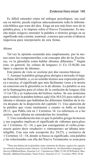 Evidencia físico inicial 145
Es difícil entender cómo tal enfoque psicológico, sea cual
sea su mérito, puede explicar adecuadamente toda la informa-
ción bíblica que trata del don. Exige un uso más bien raro de la
palabra glosa, y lo impone sobre el Nuevo Testamento. Es mu-
cha mejor exégesis entender la palabra o término griego en su
significado más común, nominal, a menos que exista evidencia
imperiosa para interpretarlo de otra forma.
Idioma
Tal vez la opinión sostenida más ampliamente, por lo me-
nos entre los comprometidos a un concepto alto de las Escritu-
ras, ve la glosolalia como hablar idiomas diferentes.25
Según
esto, en general, las «clases de lenguas» (1 Co 12:10,28) son
tipos o especies de idiomas.
Este punto de vista se sostiene por dos razones básicas:
1. Aunque la palabra griega glosa designa a menudo el órga-
no físico del habla, o, es en sentido técnico una expresión poéti-
ca o arcaica, el significado que más fácilmente viene a la mente
en conexión con la glosolalia es la de idioma. La palabra se usa
en la Septuaginta para el relato de la confusión de lenguas (Gn
11:1,6-7,9) y es traducción del hebreo lashon. Se usa asimismo
para traducir la palabra hebrea safa] (Gn 10:5,31) para indicar el
idioma o idiomas que hablaban las diferentes familias de la tie-
rra después de la dispersión del capítulo 11. Una aparición de
la palabra que viene totalmente a cuento se halla en Isaías
28:11, que Pablo cita en 1 Corintios 14. La referencia es a los
asirios, cuyo idioma no entenderían los israelitas.
2. Una consideración más es que la palabra griega hermeneia
y sus cognados implican el significado de «idioma» para glosa
en 1 Corintios 12—14, y que por consiguiente el verbo jerme-
neuein quiere decir «traducir» o «interpretar» un idioma inin-
teligible. Con una sola excepción (Lc 24:27), y exclusiva de
1 Corintios 12—14, donde se busca su significado, esta palabra
y las relacionadas con ella del Nuevo Testamento se usan para
25
Para una defensa de la glosolalia como sinónimo de idioma, sugiero los siguien-
tes artículos de pentecostales clásicos: (1) Jon Ruthven, «Is Glossolalia Languages? A
Survey of Biblical Data», Paraclete 2, n°. 2 (primavera 1968): 27-30; (2) William G. Mac-
Donald, «Biblical Glossolalia: Thesis Four», Paraclete 27, n°. 3 (verano 1993): 32-45.
 