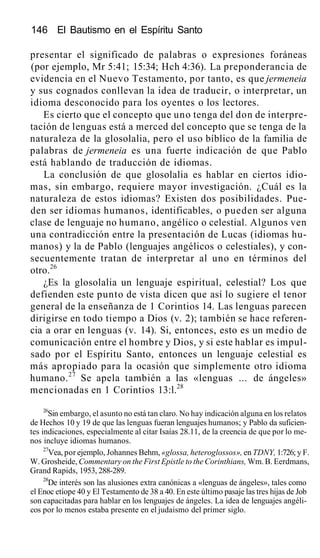 146 El Bautismo en el Espíritu Santo
presentar el significado de palabras o expresiones foráneas
(por ejemplo, Mr 5:41; 15:34; Hch 4:36). La preponderancia de
evidencia en el Nuevo Testamento, por tanto, es que jermeneia
y sus cognados conllevan la idea de traducir, o interpretar, un
idioma desconocido para los oyentes o los lectores.
Es cierto que el concepto que uno tenga del don de interpre-
tación de lenguas está a merced del concepto que se tenga de la
naturaleza de la glosolalia, pero el uso bíblico de la familia de
palabras de jermeneia es una fuerte indicación de que Pablo
está hablando de traducción de idiomas.
La conclusión de que glosolalia es hablar en ciertos idio-
mas, sin embargo, requiere mayor investigación. ¿Cuál es la
naturaleza de estos idiomas? Existen dos posibilidades. Pue-
den ser idiomas humanos, identificables, o pueden ser alguna
clase de lenguaje no humano, angélico o celestial. Algunos ven
una contradicción entre la presentación de Lucas (idiomas hu-
manos) y la de Pablo (lenguajes angélicos o celestiales), y con-
secuentemente tratan de interpretar al uno en términos del
otro.26
¿Es la glosolalia un lenguaje espiritual, celestial? Los que
defienden este punto de vista dicen que así lo sugiere el tenor
general de la enseñanza de 1 Corintios 14. Las lenguas parecen
dirigirse en todo tiempo a Dios (v. 2); también se hace referen-
cia a orar en lenguas (v. 14). Si, entonces, esto es un medio de
comunicación entre el hombre y Dios, y si este hablar es impul-
sado por el Espíritu Santo, entonces un lenguaje celestial es
más apropiado para la ocasión que simplemente otro idioma
humano.27
Se apela también a las «lenguas ... de ángeles»
mencionadas en 1 Corintios 13:l.28
26
Sin embargo, el asunto no está tan claro. No hay indicación alguna en los relatos
de Hechos 10 y 19 de que las lenguas fueran lenguajes humanos; y Pablo da suficien-
tes indicaciones, especialmente al citar Isaías 28.11, de la creencia de que por lo me-
nos incluye idiomas humanos.
27
Vea, por ejemplo, Johannes Behm, «glossa, heteroglossos», en TDNY, 1:726; y F.
W. Grosheide, Commentary on the First Epistle to the Corinthians, Wm. B. Eerdmans,
Grand Rapids, 1953, 288-289.
28
De interés son las alusiones extra canónicas a «lenguas de ángeles», tales como
el Enoc etíope 40 y El Testamento de 38 a 40. En este último pasaje las tres hijas de Job
son capacitadas para hablar en los lenguajes de ángeles. La idea de lenguajes angéli-
cos por lo menos estaba presente en el judaismo del primer siglo.
 