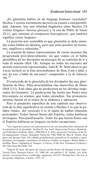 Evidencia física inicial 147
¿Es glosolalia hablar en un lenguaje humano (xenolalia)?
Hechos 2 resulta ciertamente decisivo en cuanto a esta posibili-
dad. Además, hay una afinidad lingüística entre Hechos 2:4
(«otras lenguas» heterais glossais) y la cita de Pablo de Isaías
28.11, que contiene el compuesto heteroglossois, que también
significa «otras lenguas».
La posición más sostenible es que glosolalia se debe enten-
der como hablar en idiomas, pero que estos pueden ser huma-
nos, angélicos o celestiales.29
La reunión de tantos representantes de varias naciones fue
programada providencialmente, así que vemos en el habla
glosolálica de los discípulos un presagio de su comisión de ir a
todo el mundo (Hch 1:8). Aunque no todas las naciones del
mundo estuvieron representadas, John R. W. Stott observa que
Lucas incluyó en la lista descendientes de Sem, Cam y Jafet, y
nos da una «"tabla de naciones" comparable a la de Génesis
10» .30
El contenido de la glosolalia de los discípulos fue una glori-
ficación de Dios. Ellos proclamaban «las maravillas de Dios»
(Hch 2:11). Está claro que no predicaron en los idiomas inspi-
rados divinamente. La predicación fue hecha por Pedro muy
brevemente en arameo, que todos entendían. Sus pronuncia-
mientos fueron en el orden de la alabanza y adoración.
Para el propósito específico de este capítulo una observa-
ción de lo más significativa en cuanto a Hechos 2 es que la pa-
labra «todo», del versículo 4 es el sujeto de ambas cláusulas
principales: Todos fueron llenos del Espíritu, todos hablaron
en lenguas. Para parafrasearlo: Todos los que fueron llenos con
el Espíritu hablaron en lenguas; no hubo excepciones.
29
Los siguientes autores son representativos de este entendimiento incluyente de
la naturaleza de la glosolalia: Gordon D. Fee, God's Empowering Presence, Hendrick-
son Publishers, Peabody, Mass., 1994,890; E. E. Ellis, Interpreters Dictionary of the Bi-
ble Supplementary Volunte, Abingdon, Nashville, 1962, 908b; M. Max B. Turner, Hoíy
Spirit and Spiritual Gifts, 229 («Pablo probablemente pensaba en la xenolalia y [posi-
blemente] en lenguajes celestiales») al referirse a hablar en lenguas; Robert Banks y
Geoffrey Moon, «Speaking in Tongues: A Survey of the New Testament Evidence»,
The Churchman 80 (1966): 279.
30
John R. W. Stott, The Spirit, the Church, and the World: The Message of Acts, Inter-
Varsity Press, Downers Grove, 111., 1990, 68; vea también J. W. Packer, Acts of the
Apostles, University Press, Cambridge, Inglaterra, 1973,27; William Neil, The Acts of
the Apostles, Oliphants, Londres, 1973, 73.
 