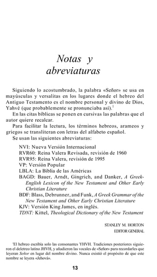 Notas y
abreviaturas
Siguiendo lo acostumbrado, la palabra «Señor» se usa en
mayúsculas y versalitas en los lugares donde el hebreo del
Antiguo Testamento es el nombre personal y divino de Dios,
Yahvé (que probablemente se pronunciaba así).1
En las citas bíblicas se ponen en cursivas las palabras que el
autor quiere recalcar.
Para facilitar la lectura, los términos hebreos, arameos y
griegos se transliteran con letras del alfabeto español.
Se usan las siguientes abreviaturas:
NVI: Nueva Versión Internacional
RVR60: Reina Valera Revisada, revisión de 1960
RVR95: Reina Valera, revisión de 1995
VP: Versión Popular
LBLA: La Biblia de las Américas
BAGD: Bauer, Arndt, Gingrich, and Danker, A Greek-
English Lexicon of the New Testament and Other Early
Christian Literature
BDF: Blass, Debrunner, and Funk, A Greek Grammar of the
New Testament and Other Early Christian Literature
KJV: Versión King James, en inglés.
TDNT: Kittel, Theological Dictionary of the New Testament
STANLEY M. HORTON
EDITOR GENERAL
'El hebreo escribía solo las consonantes YHVH. Tradiciones posteriores siguie-
ron el deletreo latino JHVH, y añadieron las vocales de «Señor» para recordarles que
leyeran Señor en lugar del nombre divino. Nunca existió el propósito de que este
nombre se leyera «Jehová».
13
 