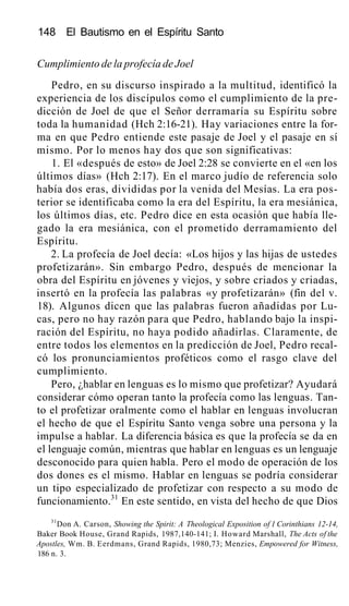 148 El Bautismo en el Espíritu Santo
Cumplimiento de la profecía de Joel
Pedro, en su discurso inspirado a la multitud, identificó la
experiencia de los discípulos como el cumplimiento de la pre-
dicción de Joel de que el Señor derramaría su Espíritu sobre
toda la humanidad (Hch 2:16-21). Hay variaciones entre la for-
ma en que Pedro entiende este pasaje de Joel y el pasaje en sí
mismo. Por lo menos hay dos que son significativas:
1. El «después de esto» de Joel 2:28 se convierte en el «en los
últimos días» (Hch 2:17). En el marco judío de referencia solo
había dos eras, divididas por la venida del Mesías. La era pos-
terior se identificaba como la era del Espíritu, la era mesiánica,
los últimos días, etc. Pedro dice en esta ocasión que había lle-
gado la era mesiánica, con el prometido derramamiento del
Espíritu.
2. La profecía de Joel decía: «Los hijos y las hijas de ustedes
profetizarán». Sin embargo Pedro, después de mencionar la
obra del Espíritu en jóvenes y viejos, y sobre criados y criadas,
insertó en la profecía las palabras «y profetizarán» (fin del v.
18). Algunos dicen que las palabras fueron añadidas por Lu-
cas, pero no hay razón para que Pedro, hablando bajo la inspi-
ración del Espíritu, no haya podido añadirlas. Claramente, de
entre todos los elementos en la predicción de Joel, Pedro recal-
có los pronunciamientos proféticos como el rasgo clave del
cumplimiento.
Pero, ¿hablar en lenguas es lo mismo que profetizar? Ayudará
considerar cómo operan tanto la profecía como las lenguas. Tan-
to el profetizar oralmente como el hablar en lenguas involucran
el hecho de que el Espíritu Santo venga sobre una persona y la
impulse a hablar. La diferencia básica es que la profecía se da en
el lenguaje común, mientras que hablar en lenguas es un lenguaje
desconocido para quien habla. Pero el modo de operación de los
dos dones es el mismo. Hablar en lenguas se podría considerar
un tipo especializado de profetizar con respecto a su modo de
funcionamiento.31
En este sentido, en vista del hecho de que Dios
31
Don A. Carson, Showing the Spirit: A Theological Exposition of 1 Corinthians 12-14,
Baker Book House, Grand Rapids, 1987,140-141; I. Howard Marshall, The Acts of the
Apostles, Wm. B. Eerdmans, Grand Rapids, 1980,73; Menzies, Empowered for Witness,
186 n. 3.
 