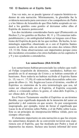 150 El Bautismo en el Espíritu Santo
Una vez más, no se puede ignorar el aspecto histórico-re-
dentor de esta narración. Mínimamente, la glosolalia fue la
evidencia necesaria para convencer a los compañeros de Pedro
y a los líderes de Jerusalén de que Dios había aceptado en ver-
dad a los gentiles como gentiles al derramar sobre ellos el
Espíritu de manera pentecostal.
Los dos incidentes considerados hasta aquí (Pentecostés en
Hechos 2 y los gentiles en Hechos 10; 11 y 15) conectan indis-
putablemente y sin ambigüedad hablar en lenguas con el bau-
tismo del Espíritu de parte de los que reciben. De hecho, la ter-
minología específica «bautizado en o con el Espíritu Santo»
ocurre en Hechos solo en relación con estos dos relatos (Hch
1:5; 11:16). Estas observaciones son importantes porque estos
dos incidentes circundan a los otros hallados en los capítulos 8
y 9 y nos ayudarán a entenderlos.
Los samaritanos (Hch 8:14-20)
Los samaritanos habían presenciado las señales que reali-
zó Felipe (expulsión de demonios, sanidades), habían res-
pondido en fe al mensaje de Cristo y se habían sometido al
bautismo. Pero todavía no habían recibido el Espíritu Santo
(v. 15; vea vv. 17,19); él «aún no había descendido sobre nin-
guno de ellos» (v. 16). Según usa Lucas el término, «recibir el
Espíritu» es sinónimo de la otra terminología que usa, tal
como ser «bautizado en» el Espíritu, el Espíritu «cayendo
sobre» o «viniendo sobre» la gente, el «don del» Espíritu, y
ser «lleno del» el Espíritu.
En el Nuevo Testamento «recibir el Espíritu» es un término
flexible, cuyo significado depende de la intención del autor en
particular y del contexto en que ocurre. Es por consiguiente
inapropiado, por ejemplo, tratar de forzar el significado que
Lucas le da al término sobre Pablo, o el de Pablo sobre Lucas.
Este es un principio de interpretación bíblica válido, pero no
siempre observado.
El elemento importante en esta narración es que los creyen-
tes samaritanos después de su conversión tuvieron una expe-
riencia con el Espíritu, que fue mediada por Pedro y Juan al
imponerles las manos. Incluso una lectura informal del texto
 