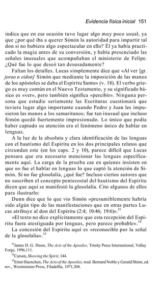 Evidencia física inicial 151
indica que en esa ocasión tuvo lugar algo muy poco usual, ya
que ¿por qué iba a querer Simón la autoridad para impartir tal
don si no hubiera algo espectacular en ello? Él ya había practi-
cado la magia antes de su conversión, y había presenciado las
señales inusuales que acompañaban el ministerio de Felipe.
¿Qué fue lo que deseó tan desusadamente?
Faltan los detalles. Lucas simplemente dice que «Al ver [gr.
jorao o eidon] Simón que mediante la imposición de las manos
de los apóstoles se daba el Espíritu Santo» (v. 18). El verbo grie-
go es muy común en el Nuevo Testamento, y su significado bá-
sico es «ver», pero también significa «percibir». Ninguna per-
sona que estudie seriamente las Escrituras cuestionará que
tuviera lugar algo importante cuando Pedro y Juan les impu-
sieron las manos a los samaritanos; fue tan inusual que incluso
Simón quedó fuertemente impresionado. Lo único que podía
haber captado su atención era el fenómeno único de hablar en
lenguas.
A la luz de la absoluta y clara identificación de las lenguas
con el bautismo del Espíritu en los dos principales relatos que
circundan este (en los caps. 2 y 10), parece difícil que Lucas
pensara que era necesario mencionar las lenguas específica-
mente aquí. La carga de la prueba cae en quienes insisten en
que no fue el hablar en lenguas lo que captó la atención de Si-
món. Si no fue glosolalia, ¿qué fue? Incluso ciertos autores que
no suscriben el concepto pentecostal del bautismo del Espíritu
dicen que aquí se manifestó la glosolalia. Cito algunos de ellos
para ilustrarlo:
Dunn dice que lo que vio Simón «presumiblemente habría
sido algún tipo de las manifestaciones que en otras partes Lu-
cas atribuye al don del Espíritu (2:4; 10:46; 19:6)».33
«El texto no dice explícitamente que esta recepción del Espí-
ritu fuera atestiguada por lenguas, pero parece probable».34
La concesión del Espíritu aquí es «reconocible por la señal
de la glosolalia».35
33
James D. G. Dunn, The Acts of the Apostles, Trinity Press International, Valley
Forge, 1996,111.
34
Carson, Showing the Spirit, 144.
35
Ernst Haenchen, The Acts of the Apostles, trad. Bernard Noble y Gerald Shinn, ed.
rev., Westminster Press, Filadelfia, 1971,304.
 