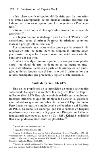152 El Bautismo en el Espíritu Santo
«Está claro que la recepción del Espíritu por los samarita-
nos estuvo acompañada de las mismas señales audibles que
habían marcado su recepción por los creyentes en Pentecos-
tés».36
«Simón ve el poder de los apóstoles produce un acceso de
glosolalia» .37
«Es lógico dar por sentado que para Lucas el "Pentecostés"
samaritano, como el primer Pentecostés cristiano, estuviera
marcado por glosolalia extática».38
Los comentaristas citados arriba optan por la existencia de
lenguas en este incidente, pero no aceptan la interpretación
pentecostal de que las lenguas sean una señal necesaria del
bautismo del Espíritu.
Simón «vio» algo; por consiguiente, la comprensión pente-
costal tradicional de este incidente no es realmente un argu-
mento de silencio. Se basa en parte en la asociación sin ambi-
güedad de las lenguas con el bautismo del Espíritu en los dos
relatos principales que preceden y siguen a este incidente.
Saulo de Tarso (Hch 9:17)
Uno de los propósitos de la imposición de manos de Ananías
sobre Saulo fue «para que recobres la vista y seas lleno del Espíri-
tu Santo» (Hch 9:17). Este relato también se halla entre las dos na-
rraciones principales que sin ambigüedad asocian la glosolalia
con individuos que son inicialmente llenos del Espíritu Santo.
Pero Lucas no registra ningún detalle del bautismo del Espíritu
de Pablo. Es cierto, sin embargo, que Pablo hablaba en lenguas
regularmente y a menudo. «Doy gracias a Dios porque hablo en
lenguas más que todos ustedes» (1 Co 14:18). Krister Stendahl le
llama «el poderoso practicante de glosolalia».39
36
Bruce, «Luke's Presentation», 24.
37
Neil, Acts of the Apostles, 123.
38
James D. G. Dunn, Jesus and the Spirit, Westminster Press, Filadelfia, 1975,189.
Vea también C. K. Barrett, The Acts of the Apostles, T. & T. Clark, Edimburgo, Escocia,
1994,412; Marshall, Acts of the Apostles, 158; David J. Williams, Acts, Hendrickson Pu-
blishers, Peabody, Mass., 1990,156.
39
Krister Stendahl, «Glossolalia: The New Testament Evidence», in Paul Among
Jews and Gentiles, Fortress Press, Filadelfia, 1976,113.
 