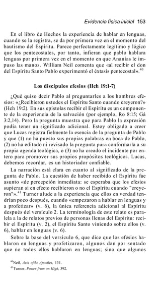Evidencia física inicial 153
En el libro de Hechos la experiencia de hablar en lenguas,
cuando se la registra, se da por primera vez en el momento del
bautismo del Espíritu. Parece perfectamente legítimo y lógico
que los pentecostales, por tanto, infieran que pablo hablara
lenguas por primera vez en el momento en que Ananías le im-
puso las manos. William Neil comenta que «al recibir el don
del Espíritu Santo Pablo experimentó el éxtasis pentecostal».40
Los discípulos efesios (Hch 19:1-7)
¿Qué quiso decir Pablo al preguntarles a los hombres efe-
sios: «¿Recibieron ustedes el Espíritu Santo cuando creyeron?»
(Hch 19:2). En sus epístolas recibir el Espíritu es un componen-
te de la experiencia de la salvación (por ejemplo, Ro 8:15; Gá
3:2,14). Pero la pregunta muestra que para Pablo la expresión
podía tener un significado adicional. Estoy obligado a creer
que Lucas registra fielmente la esencia de la pregunta de Pablo
y que (1) no ha puesto sus propias palabras en boca de Pablo,
(2) no ha editado ni revisado la pregunta para conformarla a su
propia agenda teológica, o (3) no ha creado el incidente por en-
tero para promover sus propios propósitos teológicos. Lucas,
debemos recordar, es un historiador confiable.
La narración está clara en cuanto al significado de la pre-
gunta de Pablo. La cuestión de haber recibido el Espíritu fue
asunto «de percepción inmediata: se esperaba que los efesios
supieran si en efecto recibieron o no el Espíritu cuando "creye-
ron"».41
Turner alude a la experiencia que ellos en verdad ten-
drían poco después, cuando «empezaron a hablar en lenguas y
a profetizar» (v. 6), la única referencia adicional al Espíritu
después del versículo 2. La terminología de este relato es para-
lela a la de relatos previos de personas llenas del Espíritu: reci-
bir el Espíritu (v. 2), el Espíritu Santo viniendo sobre ellos (v.
6), hablar en lenguas (v. 6).
Sobre la base del versículo 6, que dice que los efesios ha-
blaron en lenguas y profetizaron, algunos dan por sentado
que no todos ellos hablaron en lenguas; sino que algunos
40
Neil, Acts ofthe Apostles, 131.
41
Turner, Power from on High, 392.
 