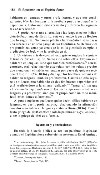 154 El Bautismo en el Espíritu Santo
hablaron en lenguas y otros profetizaron, y que por consi-
guiente, bien las lenguas o la profecía puede acompañar la
experiencia. Enfocando este versículo yo ofrezco las siguien-
tes observaciones:
1. Si profetizar es una alternativa a las lenguas como indica-
ción del bautismo del Espíritu, este es el único lugar de Hechos
que lo sugeriría. No parece práctica hermenéutica sana basar
una creencia en un solo pasaje de las Escrituras. Si Hechos 2 es
programático, como yo creo que lo es, la glosolalia cumple la
predicción de Joel, y no la profecía en sí.
2. Un vistazo más de cerca al texto griego sugiere la siguien-
te traducción: «El Espíritu Santo vino sobre ellos. Ellos no solo
hablaron en lenguas, sino que también profetizaron».42
Lucas,
entonces, está relacionando este relato con los relatos previos
que mencionan el hablar en lenguas por parte de quienes reci-
ben el Espíritu (2:4; 10:46) y dice que los hombres, además de
hablar en lenguas, también profetizaron. Carson no está segu-
ro de si Lucas está hablando de dos fenómenos separados o si
está «refiriéndose a la misma realidad».43
Turner afirma que
«Lucas no dice que cada uno de los doce empezaran a hablar en
lenguas y a profetizar, sino que el grupo como un todo mani-
festó estos dones diferentes».44
Algunos sugieren que Lucas quiso decir: «Ellos hablaron en
lenguas, es decir, profetizaron», relacionando la afirmación
con «los oían hablar en lenguas y alabar a Dios» (10:46). Pero el
texto griego de 10:46 contiene solo la palabra kai («y», «o sea»);
el texto griego de 19:6 es diferente.
Resumen y conclusiones
En toda la historia bíblica se repiten palabras inspiradas
cuando el Espíritu viene sobre ciertas personas: En el Antiguo
42
La construcción gr. Te... kai es frecuente en el libro de Hechos. BAGD (807) ofre-
ce las siguientes traducciones como posibles: «así... así»; «no solo... sino también».
Entre los ejemplos de Hechos se cuentan 1:1,8; 4:27; 8:12; 9:2; 22:4; 26:3. Estoy en deu-
da con un colega, el Dr. Dr. Raymond K. Levang, por esta observación en su «The
Content of an Utterance in Tongues», Paraclete 23, n°. 1 (invierno 1989).
43
Carson, Showing the Spírit, 150.
44
Turner, Power from on High, 395.
 