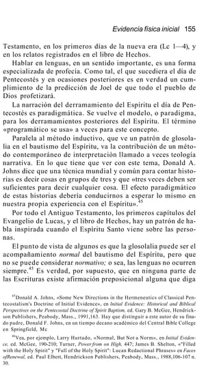 Evidencia física inicial 155
Testamento, en los primeros días de la nueva era (Lc 1—4), y
en los relatos registrados en el libro de Hechos.
Hablar en lenguas, en un sentido importante, es una forma
especializada de profecía. Como tal, el que sucediera el día de
Pentecostés y en ocasiones posteriores es en verdad un cum-
plimiento de la predicción de Joel de que todo el pueblo de
Dios profetizará.
La narración del derramamiento del Espíritu el día de Pen-
tecostés es paradigmática. Se vuelve el modelo, o paradigma,
para los derramamientos posteriores del Espíritu. El término
«programático se usa» a veces para este concepto.
Paralela al método inductivo, que ve un patrón de glosola-
lia en el bautismo del Espíritu, va la contribución de un méto-
do contemporáneo de interpretación llamado a veces teología
narrativa. En lo que tiene que ver con este tema, Donald A.
Johns dice que una técnica mundial y común para contar histo-
rias es decir cosas en grupos de tres y que «tres veces deben ser
suficientes para decir cualquier cosa. El efecto paradigmático
de estas historias debería conducirnos a esperar lo mismo en
nuestra propia experiencia con el Espíritu».45
Por todo el Antiguo Testamento, los primeros capítulos del
Evangelio de Lucas, y el libro de Hechos, hay un patrón de ha-
bla inspirada cuando el Espíritu Santo viene sobre las perso-
nas.
El punto de vista de algunos es que la glosolalia puede ser el
acompañamiento normal del bautismo del Espíritu, pero que
no se puede considerar normativo; o sea, las lenguas no ocurren
siempre.45
Es verdad, por supuesto, que en ninguna parte de
las Escrituras existe afirmación preposicional alguna que diga
45
Donald A. Johns, «Some New Directions in the Hermeneutics of Classical Pen-
tecostalism's Doctrine of Initial Evidence», en lnitial Evidence: Historical and Biblical
Perspectives on the Pentecostal Doctrine of Spirit Baptism, ed. Gary B. McGee, Hendrick-
son Publishers, Peabody, Mass., 1991,163. Hay que distinguir a este autor de su fina-
do padre, Donald F. Johns, en un tiempo decano académico del Central Bible College
en Springfield, Mc
46
Vea, por ejemplo, Larry Hurtado, «Normal, But Not a Norm», en Initial Eviden-
ce, ed. McGee, 190-210; Turner, Power from on Hígh, 447; James B. Shelton, «"Filled
with the Holy Spirit" y "Full of the Holy Spirit": Lucan Redactional Phrases» en Faces
ofRenewal, ed. Paul Elbert, Hendrickson Publishers, Peabody, Mass., 1988,106-107 n.
30.
 