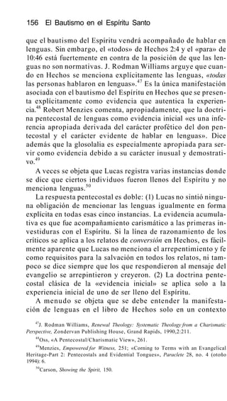 156 El Bautismo en el Espíritu Santo
que el bautismo del Espíritu vendrá acompañado de hablar en
lenguas. Sin embargo, el «todos» de Hechos 2:4 y el «para» de
10:46 está fuertemente en contra de la posición de que las len-
guas no son normativas. J. Rodman Williams arguye que cuan-
do en Hechos se menciona explícitamente las lenguas, «todas
las personas hablaron en lenguas».47
Es la única manifestación
asociada con el bautismo del Espíritu en Hechos que se presen-
ta explícitamente como evidencia que autentica la experien-
cia.48
Robert Menzies comenta, apropiadamente, que la doctri-
na pentecostal de lenguas como evidencia inicial «es una infe-
rencia apropiada derivada del carácter profético del don pen-
tecostal y el carácter evidente de hablar en lenguas». Dice
además que la glosolalia es especialmente apropiada para ser-
vir como evidencia debido a su carácter inusual y demostrati-
vo.49
A veces se objeta que Lucas registra varias instancias donde
se dice que ciertos individuos fueron llenos del Espíritu y no
menciona lenguas.50
La respuesta pentecostal es doble: (1) Lucas no sintió ningu-
na obligación de mencionar las lenguas igualmente en forma
explícita en todas esas cinco instancias. La evidencia acumula-
tiva es que fue acompañamiento carismático a las primeras in-
vestiduras con el Espíritu. Si la línea de razonamiento de los
críticos se aplica a los relatos de conversión en Hechos, es fácil-
mente aparente que Lucas no menciona el arrepentimiento y fe
como requisitos para la salvación en todos los relatos, ni tam-
poco se dice siempre que los que respondieron al mensaje del
evangelio se arrepintieron y creyeron. (2) La doctrina pente-
costal clásica de la «evidencia inicial» se aplica solo a la
experiencia inicial de uno de ser lleno del Espíritu.
A menudo se objeta que se debe entender la manifesta-
ción de lenguas en el libro de Hechos solo en un contexto
47
J. Rodman Williams, Renewal Theology: Systematic Theology from a Charismatic
Perspective, Zondervan Publishing House, Grand Rapids, 1990,2:211.
48
Oss, «A Pentecostal/Charismatic View», 261.
49
Menzies, Empowered for Witness, 251; «Corning to Terms with an Evangelical
Heritage-Part 2: Pentecostals and Evidential Tongues», Paraclete 28, no. 4 (otoño
1994): 6.
50
Carson, Showing the Spirit, 150.
 