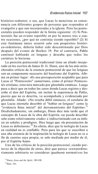 Evidencia física inicial 157
histórico-redentor; o sea, que Lucas lo menciona en conso-
nancia con diferentes grupos de personas que responden al
evangelio y que son incorporadas a la iglesia. Pero los pente-
costales pueden responder de la forma siguiente: (1) Si Pen-
tecostés fue un evento repetible en por lo menos tres o cua-
tro ocasiones, ¿por qué no continúa siendo repetible? (2) Si
este fenómeno único ocurrió solo con propósitos históri-
co-redentores, debería haber sido descontinuado por Dios
después del evento de Hechos 19. Por el contrario, Pablo
continuó hablando en lenguas y deseaba que todos los
corintios lo hicieran.
La posición pentecostal tradicional tiene un aliado inespe-
rado en los escritos de James D. G. Dunn, uno de los más atrin-
cherados críticos de la creencia pentecostal de que las lenguas
son un componente necesario del bautismo del Espíritu. Afir-
ma en primer lugar: «Es una presuposición aceptable que para
Lucas el "Pentecostés" samaritano, como el primer Pentecos-
tés cristiano, estuviera marcado por glosolalia extática». Luego
pasa a decir que en todos los casos donde Lucas registra y des-
cribe el don del Espíritu, sin incluir la experiencia de Pablo,
puesto que no es descrita, va acompañada y evidenciada por
glosolalia. Añade: «No resulta débil entonces, el corolario de
que Lucas intentaba describir el "hablar en lenguas" como la
"evidencia física inicial" del derramamiento del Espíritu».51
Desdichadamente, sin embargo, Dunn dice más tarde que el
concepto de Lucas de la obra del Espíritu «se puede describir
solo como relativamente crudo» e indiscriminado con su énfa-
sis en señales y prodigios. Dice luego que «la presentación de
Lucas es defectuosa».52
En efecto, dice que la teología de Lucas
en realidad no es confiable. Pero para los que se suscriben a
una alta creencia de la inspiración la teología de Lucas no es a
fin de cuentas suya propia; es solo mediada por medio de él,
por el Espíritu Santo.
Uno de los críticos de la posición pentecostal, siendo por-
tavoz de la objeción de otros, dice que parece «extraordina-
riamente arbitrario no considerar igualmente normativos los
51
Dunn, Jesus and the Spirit, 189-190.
52
Ibid., 191.
 