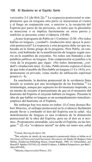 158 El Bautismo en el Espíritu Santo
versículos 2-3 [de Hch 2]».53
La respuesta pentecostal es sim-
plemente que en ninguna otra parte se mencionan el viento
y el fuego en conjunción con, o anterior a, la recepción del
Espíritu por parte de las personas, en tanto que la glosolalia
se menciona o se implica fuertemente en otras partes y
también se presenta como evidencia (10:46).
¿Acaso la pregunta de Pablo en 1 Corintios 12:30: «No todos
hablan en lenguas, ¿verdad?» (traducción mía) apoya la posi-
ción pentecostal? La respuesta a esta pregunta debe ser que no,
basada en la forma griega de la pregunta. Pero Pablo, en con-
texto, está hablando de la manifestación de lenguas según ocu-
rre en la asamblea de creyentes. No todos son llamados a dar
palabras públicas en lenguas. Esta comprensión se justifica a la
vista de la pregunta que sigue: «No todos interpretan, ¿ver-
dad?» (traducción mía). Es más, Pablo mismo expresa el deseo
de que todo el pueblo de Dios hable en lenguas (1 Co 14:5), evi-
dentemente en privado, como medio de edificación espiritual
propia (v. 4).
En conclusión, la doctrina pentecostal de la «evidencia física
inicial» se sostiene por una investigación de las Escrituras.54
La
terminología, aunque por supuesto no divinamente inspirada, es
un intento de resumir el pensamiento de que en el momento del
bautismo del Espíritu el creyente hablará en lenguas. Presenta la
idea de que hablar en lenguas es un acompañamiento inmediato,
empírico del bautismo en el Espíritu.
Sin embargo hay tres notas en orden: (1) Como destaca Ro-
bert Menzies, el enfoque pentecostal en la evidencia fácilmente
puede llevar a confundir el don del Espíritu con la señal. «La
manifestación de lenguas es una evidencia de la dimensión
pentecostal de la obra del Espíritu, pero no el don en sí mis-
mo». Propiamente entendido, uno recibe el Espíritu, no las len-
guas.55
(2) «La "evidencia inicial" no debe ser tanto una señal
53
Carson, Showing the Spirít, 142.
54
Dos artículos de interés de una perspectiva pentecostal clásica se hallan en el
Dictionary of Pentecostal and Charismatic Movements, ed. Stanley M. Burgess y Gary
McGee, Zondervan Publishing House, Grand Rapids, 1988: (1) «Glossolalia», por
Russell P. Spittler (335-341); (2) «Initial Evidence, A Biblical Perspective», por Ben C.
Aker (455-459).
55
Menzies, Empowered fot Witness, 253.
 