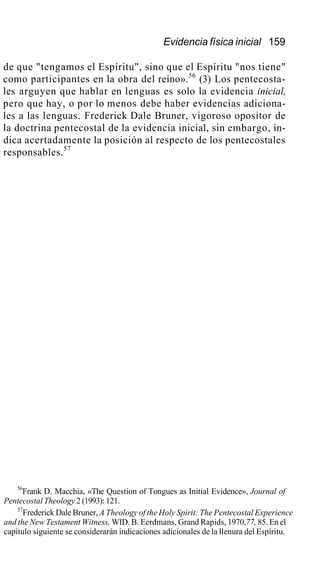 Evidencia física inicial 159
de que "tengamos el Espíritu", sino que el Espíritu "nos tiene"
como participantes en la obra del reino».56
(3) Los pentecosta-
les arguyen que hablar en lenguas es solo la evidencia inicial,
pero que hay, o por lo menos debe haber evidencias adiciona-
les a las lenguas. Frederick Dale Bruner, vigoroso opositor de
la doctrina pentecostal de la evidencia inicial, sin embargo, in-
dica acertadamente la posición al respecto de los pentecostales
responsables.57
56
Frank D. Macchia, «The Question of Tongues as Initial Evidence», Journal of
Pentecostal Theology 2 (1993): 121.
57
Frederick Dale Bruner, A Theology of the Holy Spirit: The Pentecostal Experience
and the New Testament Witness, WID. B. Eerdmans, Grand Rapids, 1970,77, 85. En el
capítulo siguiente se considerarán indicaciones adicionales de la llenura del Espíritu.
 
