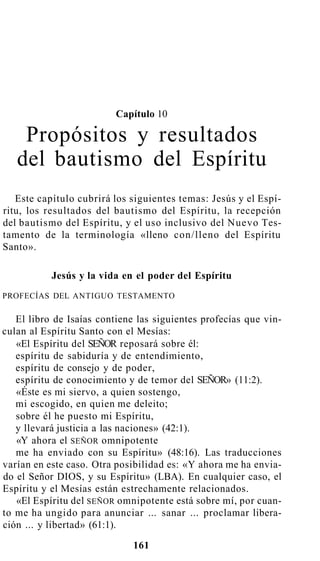 Capítulo 10
Propósitos y resultados
del bautismo del Espíritu
Este capítulo cubrirá los siguientes temas: Jesús y el Espí-
ritu, los resultados del bautismo del Espíritu, la recepción
del bautismo del Espíritu, y el uso inclusivo del Nuevo Tes-
tamento de la terminología «lleno con/lleno del Espíritu
Santo».
Jesús y la vida en el poder del Espíritu
PROFECÍAS DEL ANTIGUO TESTAMENTO
El libro de Isaías contiene las siguientes profecías que vin-
culan al Espíritu Santo con el Mesías:
«El Espíritu del SEÑOR reposará sobre él:
espíritu de sabiduría y de entendimiento,
espíritu de consejo y de poder,
espíritu de conocimiento y de temor del SEÑOR» (11:2).
«Éste es mi siervo, a quien sostengo,
mi escogido, en quien me deleito;
sobre él he puesto mi Espíritu,
y llevará justicia a las naciones» (42:1).
«Y ahora el SEÑOR omnipotente
me ha enviado con su Espíritu» (48:16). Las traducciones
varían en este caso. Otra posibilidad es: «Y ahora me ha envia-
do el Señor DIOS, y su Espíritu» (LBA). En cualquier caso, el
Espíritu y el Mesías están estrechamente relacionados.
«El Espíritu del SEÑOR omnipotente está sobre mí, por cuan-
to me ha ungido para anunciar ... sanar ... proclamar libera-
ción ... y libertad» (61:1).
161
 