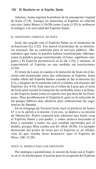 162 El Bautismo en el Espíritu Santo
Además, Isaías registra la profecía de la concepción virginal
de Jesús (7:14). Aunque no menciona al Espíritu en relación
con esto, tanto Mateo (1:18-20) como Lucas (1:35) le atribuyen
el milagro a la actividad del Espíritu Santo.
EL MINISTERIO TERRENAL DE JESÚS
Jesús fue ungido con el Espíritu Santo en el momento de
su bautismo (Lc 3:22). Eso marcó el principio de su ministe-
rio terrenal; fue su comisión para el servicio público. (Re-
cuérdese que tanto la palabra hebrea transliterada «Mesías»
como la palabra griega transliterada «Cristo» significan «un-
gido».) El Espíritu permaneció en él (Jn 1:33), y además, él
experimentó el Espíritu en una medida sin restricciones
(3:34).
El relato de Lucas en cuanto a la tentación de Jesús en el de-
sierto está enmarcado entre dos referencias al Espíritu: Jesús
estaba «lleno del Espíritu Santo» cuando se fue al desierto (Lc
4:1), y después de la tentación volvió a Galilea «en el poder del
Espíritu» (Lc 4:14). Está claro en el relato de Lucas que el éxito
de Jesús para resistir la tentación fue atribuible tanto a la llenu-
ra del Espíritu Santo como al experto uso que hizo de las Escri-
turas. Muy posiblemente el Espíritu le guió en la selección de
los pasajes bíblicos más efectivos para contrarrestar las suge-
rencias de Satanás.
En la sinagoga de Nazaret Jesús leyó la profecía de Isaías
61 y se la aplicó a sí mismo. Con eso, se dedicó a su misión
de liberación. Pedro comentó más adelante que Jesús «con
el Espíritu Santo y con poder, y cómo anduvo haciendo el
bien y sanando a todos los que estaban oprimidos por el
diablo, porque Dios estaba con él» (Hch 10:38). Un ejemplo
destacado del poder de Jesús por el Espíritu es su afirma-
ción de que echaba fuera demonios «por el Espíritu de
Dios» (Mt 12:28).
JESÚS: EL MODELO PARA LOS CREYENTES
Por analogía o paralelismo, la unción de Jesús con el Espíri-
tu en el río Jordán pone el patrón para la recepción del Espíritu
 