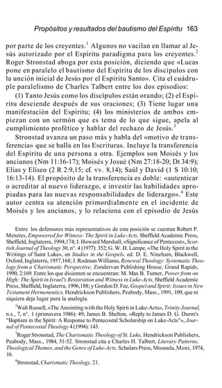 Propósitos y resultados del bautismo del Espíritu 163
por parte de los creyentes.1
Algunos no vacilan en llamar al Je-
sús autorizado por el Espíritu paradigma para los creyentes.2
Roger Stronstad aboga por esta posición, diciendo que «Lucas
pone en paralelo el bautismo del Espíritu de los discípulos con
la unción inicial de Jesús por el Espíritu Santo». Cita el cuádru-
ple paralelismo de Charles Talbert entre los dos episodios:
(1) Tanto Jesús como los discípulos están orando; (2) el Espí-
ritu desciende después de sus oraciones; (3) Tiene lugar una
manifestación del Espíritu; (4) los ministerios de ambos em-
piezan con un sermón que es tema de lo que sigue, apela al
cumplimiento profético y hablar del rechazo de Jesús.3
Stronstad avanza un paso más y habla del «motivo de trans-
ferencia» que se halla en las Escrituras. Incluye la transferencia
del Espíritu de una persona a otra. Ejemplos son Moisés y los
ancianos (Nm 11:16-17); Moisés y Josué (Nm 27:18-20; Dt 34:9);
Elias y Elíseo (2 R 2:9,15; cf. vv. 8,14); Saúl y David (1 S 10:10;
16:13-14). El propósito de la transferencia es doble: «autenticar
o acreditar al nuevo liderazgo, e investir las habilidades apro-
piadas para las nuevas responsabilidades de liderazgo».4
Este
autor centra su atención primordialmente en el incidente de
Moisés y los ancianos, y lo relaciona con el episodio de Jesús
Entre los defensores más representativos de esta posición se cuentan Robert P.
Menzies, Empowered for Witness: The Spirit in Luke-Acts, Sheffield Academic Press,
Sheffield, Inglaterra, 1994,174; I. Howard Marshall, «Significance of Pentecost», Scot-
tish Journal of Theology 30, n°. 4 (1977): 352; G. W. H. Lampe, «The Holy Spirit in the
Writings of Saint Luke», en Studies in the Gospels, ed. D. E. Nineham, Blackwell,
Oxford, Inglaterra, 1957,168; J. Rodman Williams, Renewal Theology: Systematic Theo-
logy from a Charismatic Perspective, Zondervan Publishing House, Grand Rapids,
1990, 2:169. Entre los que disienten se encuentran: M. Max B. Turner, Power from on
High: The Spirit in Israel's Restoration and Witness in Luke-Acts, Sheffield Academic
Press, Sheffield, Inglaterra, 1996,188; y Gordon D. Fee, Gospel and Spirit; Issues in New
Testament Hermeneutics, Hendrickson Publishers, Peabody, Mass., 1991, 109, que ni
siquiera deja lugar para la analogía.
2
Walt Russell, «The Anointing with the Holy Spirit in Luke-Acts», Trinity Journal,
n.s., 7, n°. 1 (primavera 1986): 49; James B. Shelton, «Reply to James D. G. Durm's
"Baptism in the Spirit: A Response to Pentecostal Scholarship on Luke-Acts"», Jour-
nal of Pentecostal Theology 4 (1994): 143.
3
Roger Stronstad, The Charismatic Theology of St. Luke, Hendrickson Publishers,
Peabody, Mass., 1984, 51-52. Stronstad cita a Charles H. Talbert, Literary Patterns,
Theological Themes, and the Genre of Luke-Acts, Scholars Press, Missoula, Moni, 1974,
16.
4
Stronstad, Charismatic Theology, 21.
 