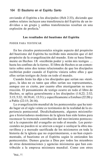 164 El Bautismo en el Espíritu Santo
enviando el Espíritu a los discípulos (Hch 2:33), diciendo que
ambos relatos incluyen una transferencia del Espíritu de un in-
dividuo a un grupo y ambas transferencias resultan en una
explosión de profecía.5
Los resultados del bautismo del Espíritu
PODER PARA TESTIFICAR
En los círculos pentecostales ningún aspecto del propósito
del bautismo del Espíritu ha recibido más atención que el del
propósito de la evangelización del mundo. Esto se basa firme-
mente en Hechos 1:8: «recibirán poder y serán mis testigos ...
hasta los confines de la tierra». El libro de Hechos es un comen-
tario sobre estos dos temas relacionados de que los discípulos
recibirían poder cuando el Espíritu viniera sobre ellos y que
ellos serían testigos de Jesús en todo el mundo.
Cuando Jesús les dijo a los discípulos que serían sus «testi-
gos», la idea no es tanto que ellos serían sus representantes,
aunque eso es cierto, por cuanto ellos atestiguarían su resu-
rrección. El pensamiento de testigo ocurre en todo el libro de
Hechos, se aplica generalmente a los discípulos (1:8,22; 2:32;
3:15; 5:32; 10:39,41; 13:31) y específicamente a Esteban (22:20) y
a Pablo (22:15; 26:16).
La evangelización mundial de los pentecostales que ha teni-
do lugar en el siglo veinte es testimonio de la realidad de la ex-
periencia pentecostal. Desdichadamente, algunos misionólo-
gos e historiadores modernos de la iglesia han sido lentos para
reconocer la tremenda contribución del movimiento pentecos-
tal a la expansión del evangelio en todo el mundo. Los pente-
costales no pueden ni se atreven a negar o soslayar la obra ma-
ravillosa y a menudo sacrificada de los misioneros en toda la
historia de la iglesia que no experimentaron, o no han experi-
mentado, el bautismo en el Espíritu según lo entienden los
pentecostales. Damos gracias a Dios por todos los miembros
de otras denominaciones y agencias misioneras que han con-
tribuido a la empresa misionera mundial. Como con otros
5
Ibid., 77.
 