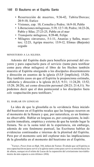 166 El Bautismo en el Espíritu Santo
• Resurrección de muertos, 9:36-42, Tabita/Dorcas;
20:9-10, Eutico
• Visiones, cap. 10, Cornelio y Pedro; 16:9-10, Pablo
• Liberaciones milagrosas, 5:19; 12:7-10, Pedro; 16:23-26,
Pablo y Silas; 27:23-25, Pablo en el mar
• Transporte milagroso, 8:39-40, Felipe
• Milagros «inversos», 5:1-11, Ananías y Safira, muer-
tos; 12:23, Agripa muerto; 13:9-12, Elimas (Barjesús)
cegado
MINISTERIO A LA IGLESIA
Además del Espíritu dado para beneficio personal del cre-
yente y para capacitarlo para el servicio (tanto para testificar
como para obrar milagros) el libro de los Hechos también
muestra al Espíritu otorgando a los discípulos discernimiento
y dirección en asuntos de la iglesia (5:3,9 [implícito]; 15:28).
Hay también casos en que el Espíritu le proporciona estímulo,
sabiduría y dirección a la iglesia (6:3,5; 9:31; 11:24,28; 13:52;
15:28; 20:28), así como dirección personal (20:23; 21:4,11). No
podemos decir que el don pentecostal a los discípulos fuera
solo «capacitación para testificar».7
EL HABLAR EN LENGUAS
La idea de que la glosolalia es la «evidencia física inicial»
del bautismo en el Espíritu recalca que las lenguas ocurren en
el momento de la llenura y que, por naturaleza, es un fenóme-
no observable. Hablar en lenguas es, por consiguiente, la indi-
cación inmediata, empírica y externa de que ha tenido lugar la
llenura. No es la suma total de la experiencia, sin embargo,
además de este fenómeno puntual, las Escrituras hablan de
evidencias continuadas e internas de la plenitud del Espíritu.
Pero por el momento será útil explorar más las implicaciones
de la glosolalia en el momento del bautismo en el Espíritu.
7
Turner, Power from on High, 344, énfasis de Turner. Él añade que «el Espíritu es
una capacitación no para servir a la iglesia tanto como para servir su misión hacia los
de afuera, aunque en el relato de Lucas de la expansión del cristianismo inevitable-
mente da más espacio a esto último» (416).
 