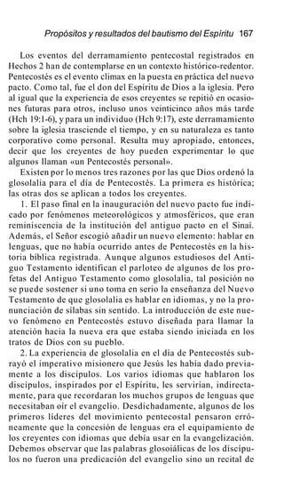 Propósitos y resultados del bautismo del Espíritu 167
Los eventos del derramamiento pentecostal registrados en
Hechos 2 han de contemplarse en un contexto histórico-redentor.
Pentecostés es el evento climax en la puesta en práctica del nuevo
pacto. Como tal, fue el don del Espíritu de Dios a la iglesia. Pero
al igual que la experiencia de esos creyentes se repitió en ocasio-
nes futuras para otros, incluso unos veinticinco años más tarde
(Hch 19:1-6), y para un individuo (Hch 9:17), este derramamiento
sobre la iglesia trasciende el tiempo, y en su naturaleza es tanto
corporativo como personal. Resulta muy apropiado, entonces,
decir que los creyentes de hoy pueden experimentar lo que
algunos llaman «un Pentecostés personal».
Existen por lo menos tres razones por las que Dios ordenó la
glosolalia para el día de Pentecostés. La primera es histórica;
las otras dos se aplican a todos los creyentes.
1. El paso final en la inauguración del nuevo pacto fue indi-
cado por fenómenos meteorológicos y atmosféricos, que eran
reminiscencia de la institución del antiguo pacto en el Sinaí.
Además, el Señor escogió añadir un nuevo elemento: hablar en
lenguas, que no había ocurrido antes de Pentecostés en la his-
toria bíblica registrada. Aunque algunos estudiosos del Anti-
guo Testamento identifican el parloteo de algunos de los pro-
fetas del Antiguo Testamento como glosolalia, tal posición no
se puede sostener si uno toma en serio la enseñanza del Nuevo
Testamento de que glosolalia es hablar en idiomas, y no la pro-
nunciación de sílabas sin sentido. La introducción de este nue-
vo fenómeno en Pentecostés estuvo diseñada para llamar la
atención hacia la nueva era que estaba siendo iniciada en los
tratos de Dios con su pueblo.
2. La experiencia de glosolalia en el día de Pentecostés sub-
rayó el imperativo misionero que Jesús les había dado previa-
mente a los discípulos. Los varios idiomas que hablaron los
discípulos, inspirados por el Espíritu, les servirían, indirecta-
mente, para que recordaran los muchos grupos de lenguas que
necesitaban oír el evangelio. Desdichadamente, algunos de los
primeros líderes del movimiento pentecostal pensaron erró-
neamente que la concesión de lenguas era el equipamiento de
los creyentes con idiomas que debía usar en la evangelización.
Debemos observar que las palabras glosoiálicas de los discípu-
los no fueron una predicación del evangelio sino un recital de
 