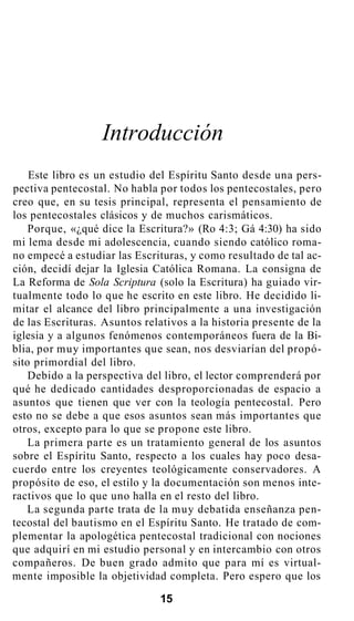 Introducción
Este libro es un estudio del Espíritu Santo desde una pers-
pectiva pentecostal. No habla por todos los pentecostales, pero
creo que, en su tesis principal, representa el pensamiento de
los pentecostales clásicos y de muchos carismáticos.
Porque, «¿qué dice la Escritura?» (Ro 4:3; Gá 4:30) ha sido
mi lema desde mi adolescencia, cuando siendo católico roma-
no empecé a estudiar las Escrituras, y como resultado de tal ac-
ción, decidí dejar la Iglesia Católica Romana. La consigna de
La Reforma de Sola Scriptura (solo la Escritura) ha guiado vir-
tualmente todo lo que he escrito en este libro. He decidido li-
mitar el alcance del libro principalmente a una investigación
de las Escrituras. Asuntos relativos a la historia presente de la
iglesia y a algunos fenómenos contemporáneos fuera de la Bi-
blia, por muy importantes que sean, nos desviarían del propó-
sito primordial del libro.
Debido a la perspectiva del libro, el lector comprenderá por
qué he dedicado cantidades desproporcionadas de espacio a
asuntos que tienen que ver con la teología pentecostal. Pero
esto no se debe a que esos asuntos sean más importantes que
otros, excepto para lo que se propone este libro.
La primera parte es un tratamiento general de los asuntos
sobre el Espíritu Santo, respecto a los cuales hay poco desa-
cuerdo entre los creyentes teológicamente conservadores. A
propósito de eso, el estilo y la documentación son menos inte-
ractivos que lo que uno halla en el resto del libro.
La segunda parte trata de la muy debatida enseñanza pen-
tecostal del bautismo en el Espíritu Santo. He tratado de com-
plementar la apologética pentecostal tradicional con nociones
que adquirí en mi estudio personal y en intercambio con otros
compañeros. De buen grado admito que para mí es virtual-
mente imposible la objetividad completa. Pero espero que los
15
 