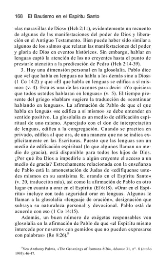 168 El Bautismo en el Espíritu Santo
«las maravillas de Dios» (Hch 2:11), evidentemente un recuento
de algunas de las manifestaciones del poder de Dios y libera-
ción en el Antiguo Testamento. Bien puede haber sido similar a
algunos de los salmos que relatan las manifestaciones del poder
y gloria de Dios en eventos históricos. Sin embargo, hablar en
lenguas captó la atención de los no creyentes hasta el punto de
prestarle atención a la predicación de Pedro (Hch 2:14-39).
3. Hay una dimensión personal en la glosolalia. Pablo dice
que «el que habla en lenguas no habla a los demás sino a Dios»
(1 Co 14:2) y que «El que habla en lenguas se edifica a sí mis-
mo» (v. 4). Esta es una de las razones para decir: «Yo quisiera
que todos ustedes hablaran en lenguas» (v. 5). El tiempo pre-
sente del griego «hablar» sugiere la traducción de «continuar
hablando en lenguas». La afirmación de Pablo de que el que
habla en lenguas «se edifica a sí mismo» se debe entender en
sentido positivo. La glosolalia es un medio de edificación espi-
ritual de uno mismo. Aparejado con el don de interpretación
de lenguas, edifica a la congregación. Cuando se practica en
privado, edifica al que ora, de una manera que no se indica ex-
plícitamente en las Escrituras. Puesto que las lenguas son un
medio de edificación espiritual (lo que algunos llaman un me-
dio de gracia), está disponible para todos los hijos de Dios.
¿Por qué iba Dios a impedirle a algún creyente el acceso a un
medio de gracia? Estrechamente relacionada con la enseñanza
de Pablo está la amonestación de Judas de «edifíquense uste-
des mismos en su santísima fe, orando en el Espíritu Santo»
(v. 20, traducción mía), así como la afirmación de Pablo en otro
lugar en cuanto a orar en el Espíritu (Ef 6:18). «Orar en el Espí-
ritu» incluye con toda seguridad orar en lenguas. Algunos le
llaman a la glosolalia «lenguaje de oración», designación que
subraya su naturaleza personal y devocional. Pablo está de
acuerdo con eso (1 Co 14:15).
Además, un buen número de exégetas responsables ven
glosolalia en la afirmación de Pablo de que «el Espíritu mismo
intercede por nosotros con gemidos que no pueden expresarse
con palabras» (Ro 8:26).8
8
Vea Anthony Palma, «The Groanings of Romans 8:26», Advance 31, n°. 8 (otoño
1995): 46-47.
 
