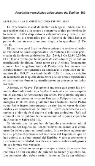 Propósitos y resultados del bautismo del Espíritu 169
APERTURA A LAS MANIFESTACIONES ESPIRITUALES
La experiencia inicial de hablar en lenguas indica que los
que reciben están dispuestos a someterse a algo por encima de
lo racional. Están dispuestos a «abandonarse» y permitir ser
inmersos en, o abrumados por, el Espíritu de Dios hasta el
punto de que su mente no contribuye a lo que dicen (1 Co
14:14).
El bautismo en el Espíritu abre a quienes lo reciben a la ple-
na variedad de dones espirituales. Un vistazo a las listas prin-
cipales de los dones espirituales (Ro 12:6-8; 1 Co 12:8-10,28-30;
Ef 4:11) nos revela que la mayoría de estos dones ya se habían
manifestado de alguna forma tanto en el Antiguo Testamento
como en los Evangelios. Antes de Pentecostés, los mismos dis-
cípulos fueron instrumentos de sanidades y expulsión de de-
monios (Lc 10:9,17; vea también Mt 10:8). Es más, un estudio
de la historia de la iglesia demuestra que los dones espirituales
en sus muchas formas se manifestaron en creyentes en todas
las eras.
Además, el Nuevo Testamento muestra que entre los pri-
meros discípulos hubo una incidencia más alta de dones espiri-
tuales después de Pentecostés que antes. Por ejemplo, algunos
que no eran apóstoles —como Esteban y Felipe— realizaron
milagros (Hch 6:8; 8:7), y también los apóstoles. Tanto Pedro
como Pablo fueron instrumentos de sanidad en casos desahu-
ciados y en resurrección de muertos. Pedro experimentó cier-
tamente el don de fe al decirle al cojo que anduviera (3:6), así
como el don de palabra de conocimiento al exponer el pecado
de Ananías y Safira (5:1-10).
Es historia que los que han defendido y experimentado el
bautismo del Espíritu no tienen reservas en cuanto a la conti-
nuación de los dones extraordinarios. Esto se debe mayormen-
te a su propia experiencia del bautismo del Espíritu en que se
han abierto a la obra inusual del Espíritu, y consecuentemente
tienen una sensibilidad más elevada para sus obras milagrosas
en sus formas más variadas.
En esto, así como en los puntos que siguen, estas conside-
raciones no son cuestión de quienes lo tienen y quienes no.
Los pentecostales deben resistir la tentación de ser elitistas
 