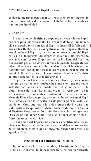 1 70 El Bautismo en el Espíritu Santo
espiritualmente en estos asuntos. Más bien, experimenten lo
que experimenten de la mano del Señor debe inducirles a
una mayor humildad.
VIDA SANTA
El bautismo del Espíritu no se puede divorciar de sus impli-
caciones para una vida santa. Es, después de todo, una inmer-
sión en aquel que es llamado el Espíritu Santo. El énfasis del li- ]
bro de los Hechos es la evangelización del Imperio Romano
por el poder del Espíritu, pero eso no elimina la obra del Espí-
ritu en la vida personal del creyente, solo que simplemente no
se enfatiza en Hechos. El que está en verdad lleno del Espíritu,
o inundado por él, no vivirá una vida de pecado. Los pentecos-
tales deben tener cuidado de no identificar el bautismo del
Espíritu solo con hablar en lenguas y con la evangelización
mundial. Hacerlo así es excluir o restringir la obra del Espíritu
en otros aspectos de la vida del creyente.
Un problema básico con algunos de los creyentes corin-
tios era que ellos continuaban hablando en lenguas (cuya
autenticidad no es cuestionada por Pablo) sin permitir la
obra interna del Espíritu en sus vidas. El Artículo 7 de la
«Declaración de verdades fundamentales» de las Asam-
bleas de Dios dice, en parte, que con el bautismo en el Espí-
ritu Santo «viene la investidura de poder para la vida y el
servicio». Creo que «para la vida» quiere decir «para una
vida santa». Si quienes profesan haber sido bautizados en
el Espíritu Santo no están viviendo una vida que agrade a
Dios, es por no haber permitido que la experiencia se mani-
fieste en su estilo de vida.
El bautismo del Espíritu no resulta en santificación instan-
tánea (¡no hay nada que lo haga!), pero sí debería proveer ím-
petus adicionales para que el creyente busque una vida que
agrade a Dios.
Recepción del bautismo del Espíritu
Si, como creen los pentecostales, el bautismo del Espíri-
tu no es sinónimo de la regeneración, ni necesariamente
 