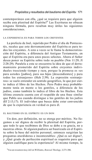 Propósitos y resultados del bautismo del Espíritu 171
contemporáneo con ella, ¿qué se requiere para que alguien
reciba esta plenitud del Espíritu?9
Las Escrituras no ofrecen
ninguna fórmula, pero resultan muy útiles las siguientes
consideraciones.
LA EXPERIENCIA ES PARA TODOS LOS CREYENTES
La profecía de Joel, repetida por Pedro el día de Pentecos-
tés, recalca que este derramamiento del Espíritu es para to-
dos los creyentes. A esto a veces se le llama la democratiza-
ción del Espíritu, a diferencia del Antiguo Testamento, en
que el Espíritu era para unos pocos selectos. Ahora el Señor
desea poner su Espíritu sobre todo su pueblo (Nm 11:29; Jl
2:28-29). Paralela a esta se encuentra la idea de que el derra-
mamiento prometido del Espíritu sobre creyentes indivi-
duales trasciende tiempo y raza, porque la promesa es «es
para ustedes [judíos], para sus hijos [descendientes] y para
todos los extranjeros» (Hch 2:39). La expresión «extranje-
ros» se suele entender en sentido geográfico, lo que por cier-
to indica el libro de los Hechos. Pero Pedro muy probable-
mente tenía en mente a los gentiles, a diferencia de los
judíos, como también lo indica el libro de los Hechos. Esta
última creencia cuenta con el respaldo de una frase similar
que Pablo usa cuando distingue a los gentiles de los judíos
(Ef 2:13,17). El individuo que busca debe estar convencido
de que la experiencia en verdad es para él.
EL BAUTISMO EN EL ESPÍRITU ES UN DON
Un don, por definición, no se otorga por méritos. No lle-
gamos a ser dignos de recibir la plenitud del Espíritu, por-
que todo lo que recibimos de Dios se debe a su gracia, no a
nuestras obras. Si alguien pudiera ser bautizado en el Espíri-
tu sobre la base del mérito personal, entonces surgirían las
preguntas aturdidoras e incontestables: ¿Qué es ser digno?,
y ¿Qué grado de perfección espiritual es requisito para que
alguien cualifique para la experiencia? Al mismo tiempo, la
9
Vea un resumen muy útil en Williams, Renewal Theology, 2:271-306.
 