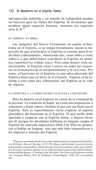 172 El Bautismo en el Espíritu Santo
introspección indebida y un sentido de indignidad pueden
ser barreras para ser llenos del Espíritu. Si tuviéramos que
nombrar algún requisito humano, entonces ese requisito
sería la fe.10
EL ESPÍRITU YA MORA
Las imágenes del Nuevo Testamento en cuanto al bau-
tismo en el Espíritu, si se toman literalmente, darán la im-
presión de que al principio el Espíritu es externo para el in-
dividuo («derramado», «bautizado en», «caer sobre o venir
sobre») o que deberíamos considerar al Espíritu en térmi-
nos cuantitativos («lleno con»). Pero como hemos visto an-
teriormente, el Espíritu viene a morar en todos los creyen-
tes en el momento de su arrepentimiento y fe en Cristo. Por
tanto, el bautismo en el Espíritu es una obra adicional del
Espíritu Santo que ya mora en el creyente. Alguien se ha re-
ferido a esto como una «liberación» del Espíritu en la vida
de alguien.
LA APERTURA Y LA EXPECTACIÓN FACILITAN LA RECEPCIÓN.
Dios no bautiza en el Espíritu en contra de la voluntad de
la persona. La rendición al Señor, así como una disposición a
someterse a él por entero, facilitan el que uno sea lleno con el
Espíritu. Esto es especialmente cierto respecto al aspecto
glosolálico del bautismo en el Espíritu. El que recibe debe
aprender a cooperar con el Espíritu Santo, o dejarse llevar
por él, porque los discípulos hablaron en lenguas «según el
Espíritu les concedía expresarse» (Hch 2:4). Ellos no genera-
ron el hablar en lenguas; sino que más bien respondieron a
los ímpetus y acicates del Espíritu.
10
Para una consideración de la fe como condición para la recepción del Espíritu,
vea Williams, Renewal Theology, 2:271-278. Bruner malentiende la posición de los
pentecostales responsables cuando dice que el pentecostalismo «hace que el domi-
nio de lo que considera pecado sea la condición para la gracia del Espíritu Santo».
Frederick Dale Bruner, A Theology of the Holy Spirit: The Pentecostal Experience and the
New Testament Witness, Wm. B. Eerdmans, Grand Rapids, 1970, 233; vea también
249.
 