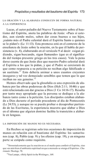 Propósitos y resultados del bautismo del Espíritu 173
LA ORACIÓN Y LA ALABANZA CONDUCEN DE FORMA NATURAL
A LA EXPERIENCIA
Lucas, el autor paladín del Nuevo Testamento sobre el bau-
tismo del Espíritu, anota las palabras de Jesús: «Pues si uste-
des, aun siendo malos, saben dar cosas buenas a sus hijos,
¡cuánto más el Padre celestial dará el Espíritu Santo a quienes
se lo pidan!» (Lc 11:13). Esta promesa está en el contexto de la
enseñanza de Jesús sobre la oración, en la que él habla de per-
sistencia (v. 8), elaborando en el versículo 9 al decir: «sigan pi-
diendo, sigan buscando, sigan llamando» (que es el significa-
do del tiempo presente griego en los tres casos). Vale la pena
darse cuenta de que Jesús dice que nuestro Padre celestial dará
el Espíritu a los que lo pidan, y que el Padre se cerciorará de
que como respuesta a su petición no reciban algo falsificado o
un sustituto.11
Esto debería animar a unos cuantos creyentes
inseguros y tal vez demasiado sensibles que temen que lo que
reciban no sea genuino.12
Hemos observado que la glosolalia es una expresión de ala-
banza por las obras poderosas de Dios (Hch 2:11; 10:46) y que
está relacionada con dar gracias a Dios (1 Co 14:16-17). Resulta
por tanto muy apropiado que la persona se dedique a la ala-
banza tanto como a la petición. Los discípulos estaban alaban-
do a Dios durante el período precedente al día de Pentecostés
(Lc 24:53), y aunque no se puede probar o desaprobar partien-
do de las Escrituras, la experiencia muestra que alabar a Dios
en el idioma que alguien domine facilita la transición a alabar-
le en lenguas.
LA IMPOSICIÓN DE MANOS NO ES NECESARIA
En Hechos se registran solo tres ocasiones de imposición de
manos en relación con el bautismo del Espíritu: los samarita-
nos (cap. 8), Pablo (cap. 9) y los efesios (cap. 19), y en ninguna
parte se estipula como requisito.
11
Stronstad comenta que la oración no es el medio para conferir el Espíritu, sino
que «es más bien el ambiente espiritual en que a menudo se otorga el Espíritu». Cha-
rismatic Theology, 70.
12
Vea Lampe, «Holy Spirit in the Writings», 169.
 