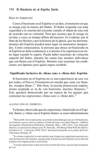 174 El Bautismo en el Espíritu Santo
Dios ES SOBERANO
Como el bautismo en el Espíritu es un don, el momento en que
se otorga está en manos del Dador. El Señor responde con toda
seguridad a la oración del creyente cuando el objeto de esta está
de acuerdo con su voluntad. Pero por razones que él escoge no
revelar, a veces su tiempo difiere del nuestro. Es evidente, por el
libro de los Hechos y por la historia de la iglesia, que los derrama-
mientos del Espíritu pueden tener lugar en momentos inespera-
dos. Como consecuencia, la persona que desea ser bautizada en
el Espíritu no debe condenarse a sí misma si la experiencia no tie-
ne lugar cuando lo espera. Puede haber ocasiones de visitación
especial del Señor, durante las cuales hay muchos individuos
que son llenos con el Espíritu. Durante esas ocasiones las condi-
ciones son óptimas para quien espera recibirlo.
Significado inclusivo de «lleno con» o «lleno del» Espíritu
El bautismo en el Espíritu no es una experiencia de una vez
por todas; el Nuevo Testamento no enseña que «una vez llena-
do, siempre lleno».13
. Más bien, la noción pentecostal amplia-
mente aceptada es la de «un bautismo, muchas llenuras».14
Esto quedará demostrado por un repaso de los pasajes que
contienen las expresiones «lleno con» o «lleno del».15
«LLENO CON EL ESPÍRITU»
Ya hemos observado que las expresiones «bautizado en el Espí-
ritu Santo» y «lleno con el Espíritu Santo» se usan indistintamente
13
Howard M. Ervin representa a una minoría decidida que cree en «Un bautismo,
una llenura», que es como se traduce el título del cap. en su Spirit Baptism: A Biblical
Investigation, Hendrickson Publishers, Peabody, Mass., 1987, 49-61. Una refutación
efectiva a su posición la ofrece Larry W. Hurtado, «On Being Filled With the Spirit»,
Parodíete 4, n°. 1 (invierno 1970): 29-32. Stronstad concuerda en su crítica de Ervin:
Charismatic Theology, 54.
I4
La misma expresión la usan muchos que niegan una experiencia postconver-
sión de bautismo del Espíritu, equiparando el bautismo del Espíritu con la obra del
Espíritu en la regeneración o conversión,
15
Las dos expresiones se dan solo en los escritos de Lucas, con una sola excepción:
Ef 5:18.
 