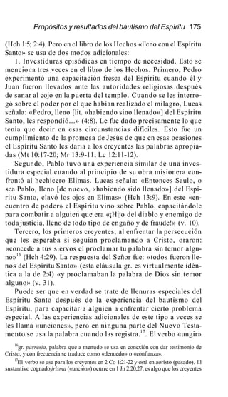 Propósitos y resultados del bautismo del Espíritu 175
(Hch 1:5; 2:4). Pero en el libro de los Hechos «lleno con el Espíritu
Santo» se usa de dos modos adicionales:
1. Investiduras episódicas en tiempo de necesidad. Esto se
menciona tres veces en el libro de los Hechos. Primero, Pedro
experimentó una capacitación fresca del Espíritu cuando él y
Juan fueron llevados ante las autoridades religiosas después
de sanar al cojo en la puerta del templo. Cuando se les interro-
gó sobre el poder por el que habían realizado el milagro, Lucas
señala: «Pedro, lleno [lit. «habiendo sino llenado»] del Espíritu
Santo, les respondió...» (4:8). Le fue dado precisamente lo que
tenía que decir en esas circunstancias difíciles. Esto fue un
cumplimiento de la promesa de Jesús de que en esas ocasiones
el Espíritu Santo les daría a los creyentes las palabras apropia-
das (Mt 10:17-20; Mr 13:9-11; Lc 12:11-12).
Segundo, Pablo tuvo una experiencia similar de una inves-
tidura especial cuando al principio de su obra misionera con-
frontó al hechicero Elimas. Lucas señala: «Entonces Saulo, o
sea Pablo, lleno [de nuevo, «habiendo sido llenado»] del Espí-
ritu Santo, clavó los ojos en Elimas» (Hch 13:9). En este «en-
cuentro de poder» el Espíritu vino sobre Pablo, capacitándole
para combatir a alguien que era «¡Hijo del diablo y enemigo de
toda justicia, lleno de todo tipo de engaño y de fraude!» (v. 10).
Tercero, los primeros creyentes, al enfrentar la persecución
que les esperaba si seguían proclamando a Cristo, oraron:
«concede a tus siervos el proclamar tu palabra sin temor algu-
no»16
(Hch 4:29). La respuesta del Señor fue: «todos fueron lle-
nos del Espíritu Santo» (esta cláusula gr. es virtualmente idén-
tica a la de 2:4) «y proclamaban la palabra de Dios sin temor
alguno» (v. 31).
Puede ser que en verdad se trate de llenuras especiales del
Espíritu Santo después de la experiencia del bautismo del
Espíritu, para capacitar a alguien a enfrentar cierto problema
especial. A las experiencias adicionales de este tipo a veces se
les llama «unciones», pero en ninguna parte del Nuevo Testa-
mento se usa la palabra cuando las registra.17
. El verbo «ungir»
16
gr. parresia, palabra que a menudo se usa en conexión con dar testimonio de
Cristo, y con frecuencia se traduce como «denuedo» o «confianza».
17
E1 verbo se usa para los creyentes en 2 Co 1:21-22 y está en aoristo (pasado). El
sustantivo cognado jrisma («unción») ocurre en 1 Jn 2:20,27; es algo que los creyentes
 