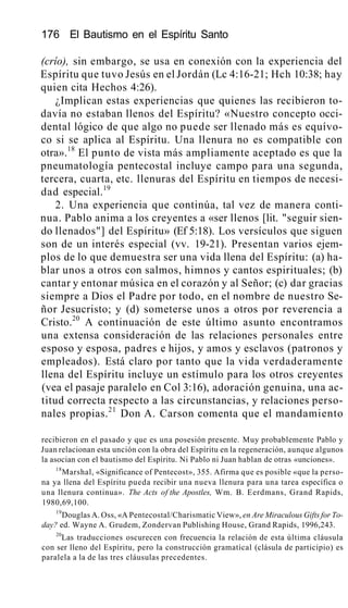 176 El Bautismo en el Espíritu Santo
(crío), sin embargo, se usa en conexión con la experiencia del
Espíritu que tuvo Jesús en el Jordán (Lc 4:16-21; Hch 10:38; hay
quien cita Hechos 4:26).
¿Implican estas experiencias que quienes las recibieron to-
davía no estaban llenos del Espíritu? «Nuestro concepto occi-
dental lógico de que algo no puede ser llenado más es equívo-
co si se aplica al Espíritu. Una llenura no es compatible con
otra».18
El punto de vista más ampliamente aceptado es que la
pneumatología pentecostal incluye campo para una segunda,
tercera, cuarta, etc. llenuras del Espíritu en tiempos de necesi-
dad especial.19
2. Una experiencia que continúa, tal vez de manera conti-
nua. Pablo anima a los creyentes a «ser llenos [lit. "seguir sien-
do llenados"] del Espíritu» (Ef 5:18). Los versículos que siguen
son de un interés especial (vv. 19-21). Presentan varios ejem-
plos de lo que demuestra ser una vida llena del Espíritu: (a) ha-
blar unos a otros con salmos, himnos y cantos espirituales; (b)
cantar y entonar música en el corazón y al Señor; (c) dar gracias
siempre a Dios el Padre por todo, en el nombre de nuestro Se-
ñor Jesucristo; y (d) someterse unos a otros por reverencia a
Cristo.20
A continuación de este último asunto encontramos
una extensa consideración de las relaciones personales entre
esposo y esposa, padres e hijos, y amos y esclavos (patronos y
empleados). Está claro por tanto que la vida verdaderamente
llena del Espíritu incluye un estímulo para los otros creyentes
(vea el pasaje paralelo en Col 3:16), adoración genuina, una ac-
titud correcta respecto a las circunstancias, y relaciones perso-
nales propias.21
Don A. Carson comenta que el mandamiento
recibieron en el pasado y que es una posesión presente. Muy probablemente Pablo y
Juan relacionan esta unción con la obra del Espíritu en la regeneración, aunque algunos
la asocian con el bautismo del Espíritu. Ni Pablo ni Juan hablan de otras «unciones».
18
Marshal, «Significance of Pentecost», 355. Afirma que es posible «que la perso-
na ya llena del Espíritu pueda recibir una nueva llenura para una tarea específica o
una llenura continua». The Acts of the Apostles, Wm. B. Eerdmans, Grand Rapids,
1980,69,100.
19
Douglas A. Oss, «A Pentecostal/Charismatic View», en Are Miraculous Gifts for To-
day? ed. Wayne A. Grudem, Zondervan Publishing House, Grand Rapids, 1996,243.
20
Las traducciones oscurecen con frecuencia la relación de esta última cláusula
con ser lleno del Espíritu, pero la construcción gramatical (clásula de participio) es
paralela a la de las tres cláusulas precedentes.
 