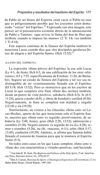 Propósitos y resultados del bautismo del Espíritu 177
de Pablo de ser llenos del Espíritu «está vacío si Pablo no cree
que es peligrosamente posible que los creyentes estén dema-
siado "vacíos" del Espíritu».22
Expresado con otra imagen, este
parece ser el pensamiento existente detrás de la amonestación
de Pablo a Timoteo: «que avives la llama del don de Dios que
recibiste cuando te impuse las manos» (2 Ti 1:6; vea también
1 Ti 4:14).
Este aspecto continuo de la llenura del Espíritu también lo
menciona Lucas cuando dice que «los discípulos quedaron lle-
nos de alegría y del Espíritu Santo» (Hch 13:52).23
«LLENO DEL ESPÍRITU»
La expresión «lleno (pleres) del Espíritu» la usa solo Lucas
(Lc 4:1, de Jesús; Hch 6:3, de una calificación de los siete «diá-
conos»; 6:5 y 7:55, específicamente de Esteban; 11:24, de Berna-
bé). Sugiere un estado de llenura del Espíritu y tal vez sea in-
distinguible de ser «continuamente llenado con el Espíritu»
(Ef 5:18; Hch 13:52). Pero es instructivo que en los escritos de
Lucas lo que completa esta frase «lleno de» incluya también,
desde un punto de vista positivo, sabiduría (Hch 6:3), fe (6:5;
11:24), gracia y poder (6:8), y obras de bondad y caridad (9:36).
Negativamente, la frase se completa con maldad y engaño
(13:10) e ira (19:28).
Similarmente, un vistazo a las cláusulas «lleno con» en Lu-
cas-Hechos, aparte de las que mencionan solo el Espíritu San-
to, muestra que «lleno con» va seguido, positivamente, de sa-
biduría (Lc 2:40, Jesús), gozo (Hch 2:28; 13:52), admiración y
asombro (3:10). Negativamente va seguido de ira (Lc 4:28), te-
mor o asombro (5:26), ira (lit. «necera», 6:11), celos (Hch 5:17;
13:45), confusión (19:29). Además, se afirma que Satanás había
llenado el corazón de Ananías para que le mintiera al Espíritu
Santo (5:3).
En todos estos casos en los que Lucas completa «lleno con» o
«lleno de» con características y virtudes positivas, está haciendo
21
Vea John R. W. Stott, The Baptism and Fullness of the Holy Spirit, 2a
ed., InterVar-
sity Press, Downers Grove, 111., 1976,54-57.
22
Don A. Carson, Showing the Spirit: A Theological Exposition of lCorinthians 12-14,
Baker Book House, Grand Rapids, 1987,160.
 