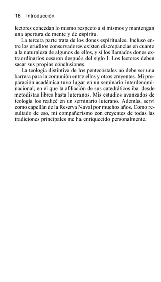 16 Introducción
lectores concedan lo mismo respecto a sí mismos y mantengan
una apertura de mente y de espíritu.
La tercera parte trata de los dones espirituales. Incluso en-
tre los eruditos conservadores existen discrepancias en cuanto
a la naturaleza de algunos de ellos, y si los llamados dones ex-
traordinarios cesaron después del siglo I. Los lectores deben
sacar sus propias conclusiones.
La teología distintiva de los pentecostales no debe ser una
barrera para la comunión entre ellos y otros creyentes. Mi pre-
paración académica tuvo lugar en un seminario interdenomi-
nacional, en el que la afiliación de sus catedráticos iba. desde
metodistas libres hasta luteranos. Mis estudios avanzados de
teología los realicé en un seminario luterano. Además, serví
como capellán de la Reserva Naval por muchos años. Como re-
sultado de eso, mi compañerismo con creyentes de todas las
tradiciones principales me ha enriquecido personalmente.
 