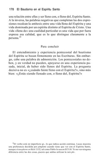 178 El Bautismo en el Espíritu Santo
una relación entre ellas y ser lleno con, o lleno del, Espíritu Santo.
A la inversa, las palabras negativas que completan las dos expre-
siones recalcan la antítesis entre una vida llena del Espíritu y una
vida dominada por un espíritu distinto al Espíritu de Cristo. Una
vida «llena de» una cualidad particular es una vida que por fuera
expresa esa calidad, que es lo que distingue claramente a la
persona.24
Para concluir
El entendimiento y experiencia pentecostal del bautismo
del Espíritu se basan firmemente en las Escrituras. Sin embar-
go, cabe una palabra de admonición. Los pentecostales no de-
ben, y en verdad no pueden, apoyarse en una experiencia pa-
sada, inicial, de haber sido llenos del Espíritu. La pregunta
decisiva no es «¿cuándo fuiste lleno con el Espíritu?», sino más
bien: «¿Estás siendo llenado con, o lleno del, Espíritu?»
23
E1 verbo está en imperfecto gr., lo que indica acción continua. Lucas muestra
una preferencia decidida por pimplemi cuando tiene que ver con el Espíritu Santo,
aunque sí usa pleroo en Hch 13:52, tal como Pablo lo usa en Ef 5:18. Yo no veo ninguna
diferencia entre las dos cosas, puesto que ambas utilizan la raíz ple-.
 