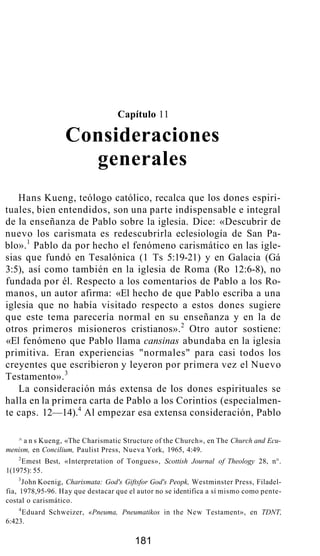 Capítulo 11
Consideraciones
generales
Hans Kueng, teólogo católico, recalca que los dones espiri-
tuales, bien entendidos, son una parte indispensable e integral
de la enseñanza de Pablo sobre la iglesia. Dice: «Descubrir de
nuevo los carismata es redescubrirla eclesiología de San Pa-
blo».1
Pablo da por hecho el fenómeno carismático en las igle-
sias que fundó en Tesalónica (1 Ts 5:19-21) y en Galacia (Gá
3:5), así como también en la iglesia de Roma (Ro 12:6-8), no
fundada por él. Respecto a los comentarios de Pablo a los Ro-
manos, un autor afirma: «El hecho de que Pablo escriba a una
iglesia que no había visitado respecto a estos dones sugiere
que este tema parecería normal en su enseñanza y en la de
otros primeros misioneros cristianos».2
Otro autor sostiene:
«El fenómeno que Pablo llama cansinas abundaba en la iglesia
primitiva. Eran experiencias "normales" para casi todos los
creyentes que escribieron y leyeron por primera vez el Nuevo
Testamento».3
La consideración más extensa de los dones espirituales se
halla en la primera carta de Pablo a los Corintios (especialmen-
te caps. 12—14).4
Al empezar esa extensa consideración, Pablo
^ a n s Kueng, «The Charismatic Structure of the Church», en The Church and Ecu-
menism, en Concilium, Paulist Press, Nueva York, 1965, 4:49.
2
Emest Best, «Interpretation of Tongues», Scottish Journal of Theology 28, n°.
1(1975): 55.
3
John Koenig, Charismata: God's Giftsfor God's Peopk, Westminster Press, Filadel-
fia, 1978,95-96. Hay que destacar que el autor no se identifica a sí mismo como pente-
costal o carismático.
4
Eduard Schweizer, «Pneuma, Pneumatikos in the New Testament», en TDNT,
6:423.
181
 