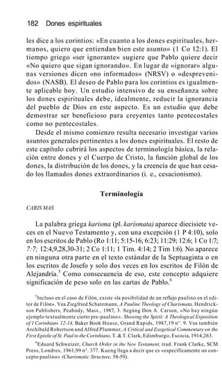 182 Dones espirituales
les dice a los corintios: «En cuanto a los dones espirituales, her-
manos, quiero que entiendan bien este asunto» (1 Co 12:1). El
tiempo griego «ser ignorante» sugiere que Pablo quiere decir
«No quiero que sigan ignorando». En lugar de «ignorar» algu-
nas versiones dicen «no informados» (NRSV) o «despreveni-
dos» (NASB). El deseo de Pablo para los corintios es igualmen-
te aplicable hoy. Un estudio intensivo de su enseñanza sobre
los dones espirituales debe, idealmente, reducir la ignorancia
del pueblo de Dios en este aspecto. Es un estudio que debe
demostrar ser beneficioso para creyentes tanto pentecostales
como no pentecostales.
Desde el mismo comienzo resulta necesario investigar varios
asuntos generales pertinentes a los dones espirituales. El resto de
este capítulo cubrirá los aspectos de terminología básica, la rela-
ción entre dones y el Cuerpo de Cristo, la función global de los
dones, la distribución de los dones, y la creencia de que han cesa-
do los llamados dones extraordinarios (i. e., cesacionismo).
Terminología
CARIS MAS
La palabra griega karisma (pl. karísmata) aparece diecisiete ve-
ces en el Nuevo Testamento y, con una excepción (1 P 4:10), solo
en los escritos de Pablo (Ro 1:11; 5:15-16; 6:23; 11:29; 12:6; 1 Co 1:7;
7:7; 12:4,9,28,30-31; 2 Co 1:11; 1 Tim. 4:14; 2 Tim 1:6). No aparece
en ninguna otra parte en el texto estándar de la Septuaginta o en
los escritos de Josefo y solo dos veces en los escritos de Filón de
Alejandría.5
Como consecuencia de eso, este concepto adquiere
significación de peso solo en las cartas de Pablo.6
5
Incluso en el caso de Filón, existe «la posibilidad de un reflejo paulino en el edi-
tor de Filón». Vea Ziegfried Schatzmann, A Pauline Theology of Charismata, Hendrick-
son Publishers, Peabody, Mass., 1987, 3. Segúng Don A. Carson, «No hay ningún
ejemplo textualmente cierto pre-paulino». Showing the Spirit: A Theological Expositíon
of 1 Corinhians 12-14, Baker Book House, Grand Rapids, 1987,19 n°. 9. Vea también
Archibald Robertson and Alfred Plummer, A Critícal and Exegetical Commentary on the
First Epistle of St. Paul to the Corinhians, T. & T. Clark, Edimburgo, Escocia, 1914,263.
6
Eduard Schweizer, Church Order in the New Testament, trad. Frank Clarke, SCM
Press, Londres, 1961,99 n°. 377. Kueng llega a decir que es «específicamente un con-
cepto paulino» (Charismatic Structure, 58-59).
 