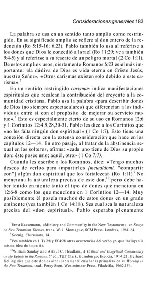 Consideraciones generales 183
La palabra se usa en un sentido tanto amplio como restrin-
gido. En su significado amplio se refiere al don entero de la re-
dención (Ro 5:15-16; 6:23). Pablo también lo usa al referirse a
los dones que Dios le concedió a Israel (Ro 11:29; vea también
9:4-5) y al referirse a su rescate de un peligro mortal (2 Co 1:11).
De estos amplios usos, ciertamente Romanos 6:23 es el más im-
portante: «la dádiva de Dios es vida eterna en Cristo Jesús,
nuestro Señor». «Otros carismas existen solo debido a este ca-
risma».7
En un sentido restringido carismas indica manifestaciones
espirituales que recalcan la contribución del creyente a la co-
munidad cristiana. Pablo usa la palabra «para describir dones
de Dios (no siempre espectaculares) que diferencian a los indi-
viduos entre sí con el propósito de mejorar su servicio mu-
tuo».8
Esto es especialmente cierto de su uso en Romanos 12:6
y 1 Corintios 12:4,9,28,30-31. Pablo les dice a los Corintios que
«no les falta ningún don espiritual» (1 Co 1:7). Esto tiene una
conexión directa con la extensa consideración que hace en los
capítulos 12—14. En otro pasaje, al tratar de la abstinencia se-
xual en los solteros, afirma: «cada uno tiene de Dios su propio
don: éste posee uno; aquél, otro» (1 Co 7:7).
Cuando les escribe a los Romanos, dice: «Tengo muchos
deseos de verlos para impartirles [metadidomi, "compartir
con"] algún don espiritual que los fortalezca» (Ro 1:11).9
No
menciona la naturaleza precisa de este don,10
pero debe ha-
ber tenido en mente tanto el tipo de dones que menciona en
12:6-8 como los que menciona en 1 Corintios 12—14. Muy
posiblemente él poseía muchos de estos dones en un grado
eminente (vea también 1 Co 14:18). Sea cual sea la naturaleza
precisa del «don espiritual», Pablo esperaba plenamente
7
Ernst Kaesemann, «Ministry and Community in the New Testament», en Essays
on New Testament Themes, trans. W. J. Montague, SCM Press, Londres, 1964, 64.
8
Koenig, Charismata, 14.
9
Vea también en 1 Ts 2:8 y Ef 4:28 otras ocurrencias del verbo gr. que incluyen la
misma idea de impartir.
10
William Sanday and Arthur C. Headlam, A Critical and Exegetical Commentary
on the Epistle to the Romans, 5a
ed., T&T Clark, Edimburgo, Escocia, 1914,21. Gerhard
Delling dice que este don es «indudablemente enseñanza primaria» en su Worship in
the New Testament, trad. Percy Scott, Westminster Press, Filadelfia, 1962,154.
 