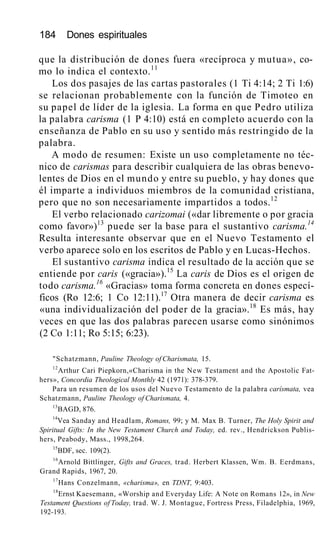 184 Dones espirituales
que la distribución de dones fuera «recíproca y mutua», co-
mo lo indica el contexto.11
Los dos pasajes de las cartas pastorales (1 Ti 4:14; 2 Ti 1:6)
se relacionan probablemente con la función de Timoteo en
su papel de líder de la iglesia. La forma en que Pedro utiliza
la palabra carisma (1 P 4:10) está en completo acuerdo con la
enseñanza de Pablo en su uso y sentido más restringido de la
palabra.
A modo de resumen: Existe un uso completamente no téc-
nico de carismas para describir cualquiera de las obras benevo-
lentes de Dios en el mundo y entre su pueblo, y hay dones que
él imparte a individuos miembros de la comunidad cristiana,
pero que no son necesariamente impartidos a todos.12
El verbo relacionado carizomai («dar libremente o por gracia
como favor»)13
puede ser la base para el sustantivo carisma.14
Resulta interesante observar que en el Nuevo Testamento el
verbo aparece solo en los escritos de Pablo y en Lucas-Hechos.
El sustantivo carisma indica el resultado de la acción que se
entiende por caris («gracia»).15
La caris de Dios es el origen de
todo carisma.16
«Gracias» toma forma concreta en dones especí-
ficos (Ro 12:6; 1 Co 12:11).17
Otra manera de decir carisma es
«una individualización del poder de la gracia».18
Es más, hay
veces en que las dos palabras parecen usarse como sinónimos
(2 Co 1:11; Ro 5:15; 6:23).
"Schatzmann, Pauline Theology of Charismata, 15.
12
Arthur Cari Piepkorn,«Charisma in the New Testament and the Apostolic Fat-
hers», Concordia Theological Monthly 42 (1971): 378-379.
Para un resumen de los usos del Nuevo Testamento de la palabra carísmata, vea
Schatzmann, Pauline Theology of Charismata, 4.
13
BAGD, 876.
14
Vea Sanday and Headlam, Romans, 99; y M. Max B. Turner, The Holy Spirit and
Spiritual Gifts: In the New Testament Church and Today, ed. rev., Hendrickson Publis-
hers, Peabody, Mass., 1998,264.
15
BDF, sec. 109(2).
16
Arnold Bittlinger, Gifts and Graces, trad. Herbert Klassen, Wm. B. Eerdmans,
Grand Rapids, 1967, 20.
17
Hans Conzelmann, «charisma», en TDNT, 9:403.
18
Ernst Kaesemann, «Worship and Everyday Life: A Note on Romans 12», in New
Testament Questions of Today, trad. W. J. Montague, Fortress Press, Filadelphia, 1969,
192-193.
 