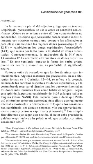 Consideraciones generales 185
PNEUMÁTIKA
La forma neutra plural del adjetivo griego que se traduce
«espiritual» (pneumatikon) se usa a veces en conexión con ca-
rismata. ¿Cómo se relacionan entre sí? Los comentaristas no
concuerdan. Es cierto que pneumátika parece usarse indistin-
tamente con carismas cuando uno compara las afirmaciones
paralelas: «ambicionen los mejores dones [carismata]» (1 Co
12:31) y «ambicionen los dones espirituales [pneumátika]»
(14:1), que se usa por tanto para la totalidad de dones espiri-
tuales. Consecuentemente, la traducción de la NIV para
1 Corintios 12:1 es correcta: «En cuanto a los dones espiritua-
les».19
En este versículo, aunque la forma del verbo griego
puede ser neutra o masculina, es preferible el significado
neutro.
No todos están de acuerdo en que los dos términos sean in-
tercambiables. Algunos sostienen que pneumatikos, en sus dife-
rentes formas en 1 Corintios 12—14, se refiere a la creencia
errónea de los corintios respecto a los dones espirituales, y a la
costumbre de reservar el término para los que experimentaban
los dones más inusuales tales como hablar en lenguas. Según
esta opinión, la persona «espiritual» de 14:37 es la que habla en
lenguas (véase NASB). Esta creencia pasa a decir que Pablo
usó el término como una acomodación a ellos y que realmente
intentaba mostrarles la diferencia entre lo que ellos considera-
ban «espiritual», sea dones o personas, y lo que son verdadera-
mente dones y personas espirituales (carismata).20
Para simpli-
ficar diremos que según esta noción, el lector debe preceder la
palabra «espiritual» de las palabras «lo que ustedes, corintios,
consideran ser».21
19
Hans Conzelmann, 1 Corinthians, trad. James W. Leitch, Fortress Press, Fila-
delphia, 1975, 241; vea también Schweizer, «Pnuema», 6:437.
20
Vea Johannes Weiss, Der erste Korintherbrief, Vandenhock & Ruprecht, Gottin-
gen, Alemania, 1910,294; vea también Kaesemann, «Ministry and Community», 66.
21
Para consideraciones que muestran este asunto, véanse David L. Baker, «The
Interpretation of 1 Corinthians 12-14», The Evangelical Quarterly 46 (octubre-diciem-
bre 1974): 224-234; D. W. B. Robinson, «Charismata versus Pneumatika: Paul's Met-
hod of Discussion», Reformed Theological Review 31 (1972): 49-55; D. Moody Smith,
«Glossolalia and Other Spiritual Gifts in a New Testament Perspective», Interpreta-
tion 28 (julio 1974): 307-320.
 