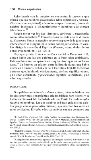 186 Dones espirituales
Relacionada con la anterior se encuentra la creencia que
afirma que las palabras pneumatikon (don espiritual) y pneuma-
tikos (persona espiritual) «denotan, respectivamente, dones de
palabra inspirada o discernimiento y hombres que ejercen
tales dones».22
Parece mejor ver los dos términos, carismata y pneumatika,
como intercambiables.23
Pero el énfasis de cada uno es diferen-
te. Carismata llama la atención sobre el aspecto de la gracia que
interviene en el otorgamiento de los dones; pneumatika, en cam-
bio, dirige la atención al Espíritu (Pneuma) como dador de los
dones (vea también 1 Co 12:11).
Hay que prestarle una atención especial a Romanos 1:11,
donde Pablo une las dos palabras en la frase «don espiritual».
Esta combinación no aparece en ningún otro lugar en las Escri-
turas.24
La frase es un eslabón entre la lista de dones que Pablo
ofrece en Romanos 12:6-8 y la de 1 Corintios 12:8-10. Debemos
destacar que, hablando estrictamente, carisma significa «don»,
y no «don espiritual», y pneumatikon significa «espiritual», y no
«don espiritual».
DOREA Y DOMA
Dos palabras relacionadas, dorea y doma, intercambiables con
las dos anteriores, son palabras griegas básicas para «don», y se
hallan en Efesios 4:7-8. Pablo habla de que Cristo les da dones (do-
mata) a los hombres. Las dos palabras se basan en la misma pala-
bra griega común para «dar» (didomi), que aparece dos veces en
estos versículos. El verbo y los sustantivos son tan comunes que
22
E. Earle Ellis, «Spiritual Gifts in the Pauline Community», New Testament Stu-
dies 20 (January 1974), 128-129; vea también Robert P. Menzies, «Spirit-Baptism and
Spiritual Gifts», en Pentecostalism in Context: Essays in Honor of Wllliam W. Menzies,
ed. Wonsuk Ma and Robert P. Menzies, Sheffield Academic Press, Sheffield, Inglate-
rra, 1997, 57.
23
Rudolf Bultmann, Theology of the New Testament, trad. Kendrick Grobel, Charles
Scribner's Sons, Nueva York, 1951,1:156; James D. G. Dunn, The Theology of Paul the
Apostle, Wm. B. Eerdmans, Grand Rapids, 1998,554-555.
24
Cualquier otro pasaje donde aparezca el sintagma «don(es) espiritual(es)» es
una interpretación, y no una traducción del gr. La razón es que «espiritual» es un ad-
jetivo y a veces, en el contexto, hay que proveer un sustantivo a fin de completar la
idea.
 